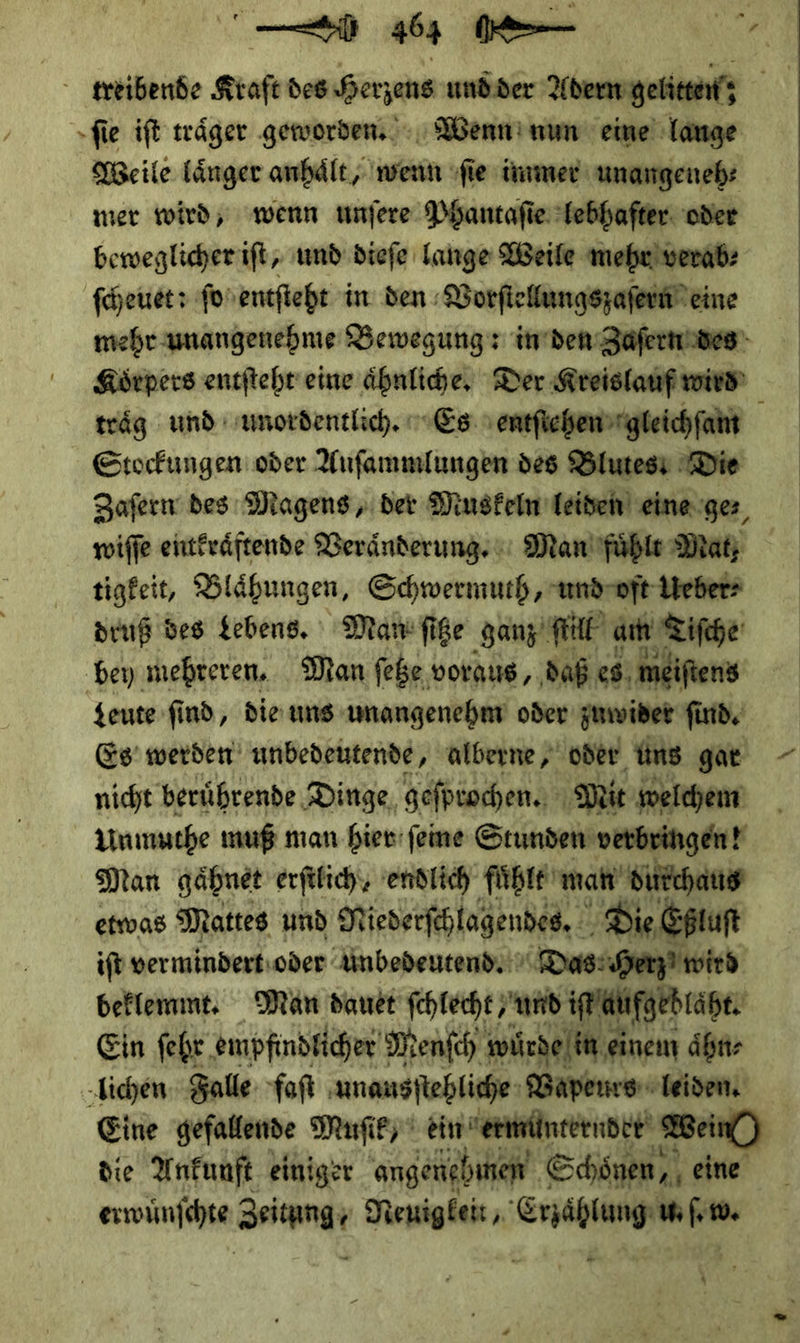 el 0üöç⸗6 — treibende Kraft des Herzens und der Abern gelitten; ſie iſt traͤger geworden. Wenn nun eine lauge Weile länger anhält, wenn ſie immer unangeneh⸗ mer wird, wenn unſere Phantaſie Tebhafter. oder beweglicher iſt, und dieſe Lange Weile mehr) verab: feuer: ſo entſteht in den Vorſtellungszaſern eine mehr unangenehme Bewegung: in den Zaſern des Körpers entſteht eine ähnliche, Der Kreislauf wird traͤg und unordentlich. Es entſtehen gleichſam Stockungen oder Auſammlungen des Blutes Die Zaſern des Magens, der Muskeln leiden eine ge⸗ wiſſe entkraͤftende Veraͤnderung. Man fuͤhlt Mat; tigkeit, Blaͤhungen, Schwermuth, und vft Ueber⸗ druß des Lebens. Man ſitze ganz ſtill am Tiſche ‚bey mehreren, Man ſetze voraus, ‚daß. es meiftens geute find, die uns amangenehm oder zuwider ſind. Es werden unbedeutende, alberne, oder uns gar nicht berührende Dinge, geſprochen. Mit welchem Unmuthe muß man hier ſeine Stunden verbringen! Man gaͤhnet erfilich, endlich fühle man durchaus etwas Mattes und Niederſchlagenhes. Die Eptuft ifb vermindert:oder unbedeutend Das Herz? wird beklemmt. Man dauer schlecht ‚und iſt aufgeblaht. Ein ſehr empfindlicher Menſch würde in ei einem aͤhn⸗ lichen Falle faſt unausſtehliche Bapeurs leiden. Eine gefallende Muſik ein ermunterndet Bein) die Ankunft einiger angenehmen” Schönen, eine erwuͤnſchte Zeitung· Neuigkeit I w. — 4 