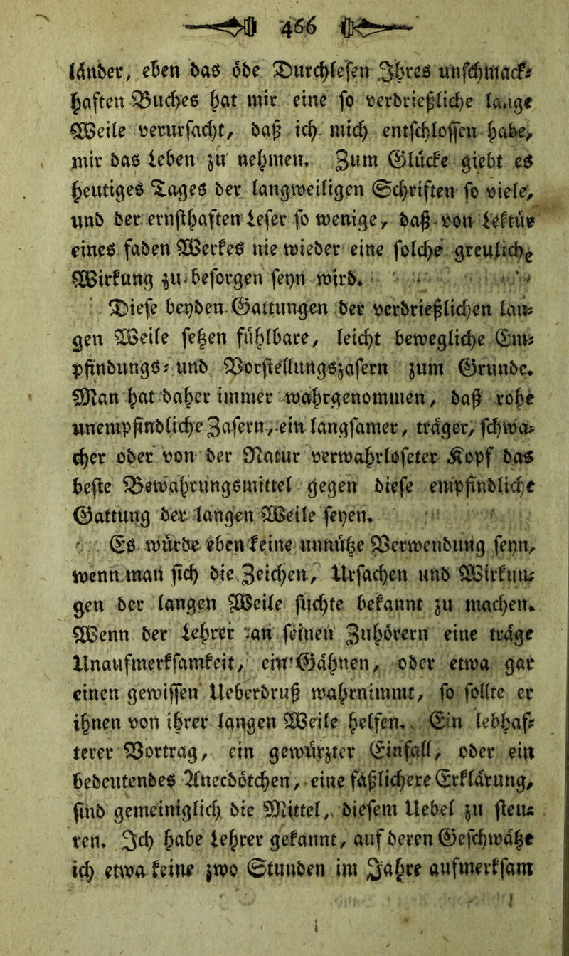 Länder; eben das ode — Ihres PAPER haften: Buches bat mic “eine jo verdrießliche Tauge Weile verurſacht, daß ‚ich. mich entſchloſſen babe, mir das Leben zu nehmen. Zum Gluͤcke giebt es heutiges Tages der langweiligen Schriften ſo viele, und der ernſthaften Leſer fo wenige, daß von —*5 eines faden Werkes nie wieder eine — greuliche Wirtung zu beſorgen ſeyn wird. —————— Dieſe beyden Gattungen der —— lau⸗ gen Weile ſetzen fuͤhlbare, leicht bewegliche Em⸗ pfindungs⸗ und, Vorſtellungszaſern zum Grunde. Dan hat daher immer wahrgenommen, daß rohe unenpfindliche Zafern;iein langſamer, träger, ſchwa⸗ cher oder von der Natur verwahrloſeter Kopf das beſte Bewahrungsmittel gegen aba — BR. der dangen Weile ſeyen. . Es. würde eben feine unnuͤtze —— fenn, wenn man fich die. Zeichen, Urfachen und Wirkun⸗ gen der langen Weile ſüchte bekannt zu machen. Wenn der Lehrer san ſeinen Zuhorern eine traͤge Unaufmerkſamkeit, em Gaͤhnen, ‚oder etwa gar einen gewiſſen Ueberdruß wahrnimmt, ſo ſollte er ihnen von ihrer langen Weile helfen. Ein lebhaft terer Vortrag, ein gewuͤrzter Einfall, oder ein bedeutendes Anecdötchen,, eine faßlichere Erklaͤrn ng, fi nd gemeiniglich die Mittel, dieſem Uebel zu ſteue ven, Ich babe Lehrer gekannt, auf deren Geſchwaͤtze ich. etwa feine zwo Stunden. im Jahre aufmerkfam DU Gi, da