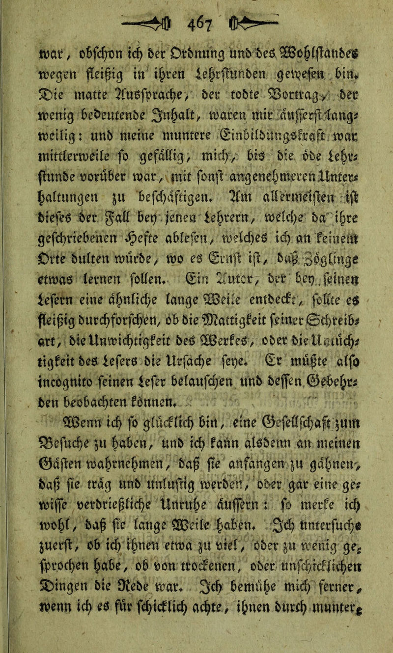  s en ie ar, obſchon ich der Ordnung und des Wohlſtandes wegen fleißig in ihren Lehrſtunden geweſen . bin, Die matte Ausſprache/ der todte Vortrag der wenig bedeutende Inhalt waren mit. aͤuſſerſt lang⸗ weilig: und meine muntere Einbildungskraft war mittlerweile‘ fo gefällig, mich‘; bis die, öde Lehr⸗ ſtunde vorüber war, mit fonft angenehmeren Unter⸗ haltungen zu beſchaͤftigen. Am allermeiſten iſt dieſes der. Fall bey: jenen Lehrern, welcher da” ihre ‚gefchriebenen ‚Hefte ablefen, welches ich. an Feineitt Orte dulten würde, wo es Ernſt ift, daß Zöglinge etwas lernen ſollen. Ein Autor, der bey ſeinen Leſern eine ahnliche lange Weile entdeckt, ſollte es fleißig durchforſchen, ob die Mattigkeit ſeiner Schreib⸗ art, die Unwichtigkeit des Werkes/ oder die Umuͤch⸗ tigkeit des Leſers die Urfäche feye. Er müßte alſo incognito ſeinen Leſer an und deſſen — 3 den beobachten koͤnnen. Bent ich fo glücklich bin, eine Geſelſſhaft zu 2er: zu haben, und ich kann alsdenn an meinen Gaͤſten wahrnehmen, daß fie e anfangen zu gäbnen, daß fie traͤg und unluſtig werdet, oder. gar eine ger wiſſe verdrießliche Unruhe auſſeen ſo merfe ich wohl, daß ſie lange Weile haben, Ich unterſuche zuerſt/ ob ich ihnen etwa zu viel⸗ oder zu wenig ge, ſprochen babe, ob von trockenen, oder unſchicklichen   wenn ich es fuͤr ſchicklich achte, ihnen durch —