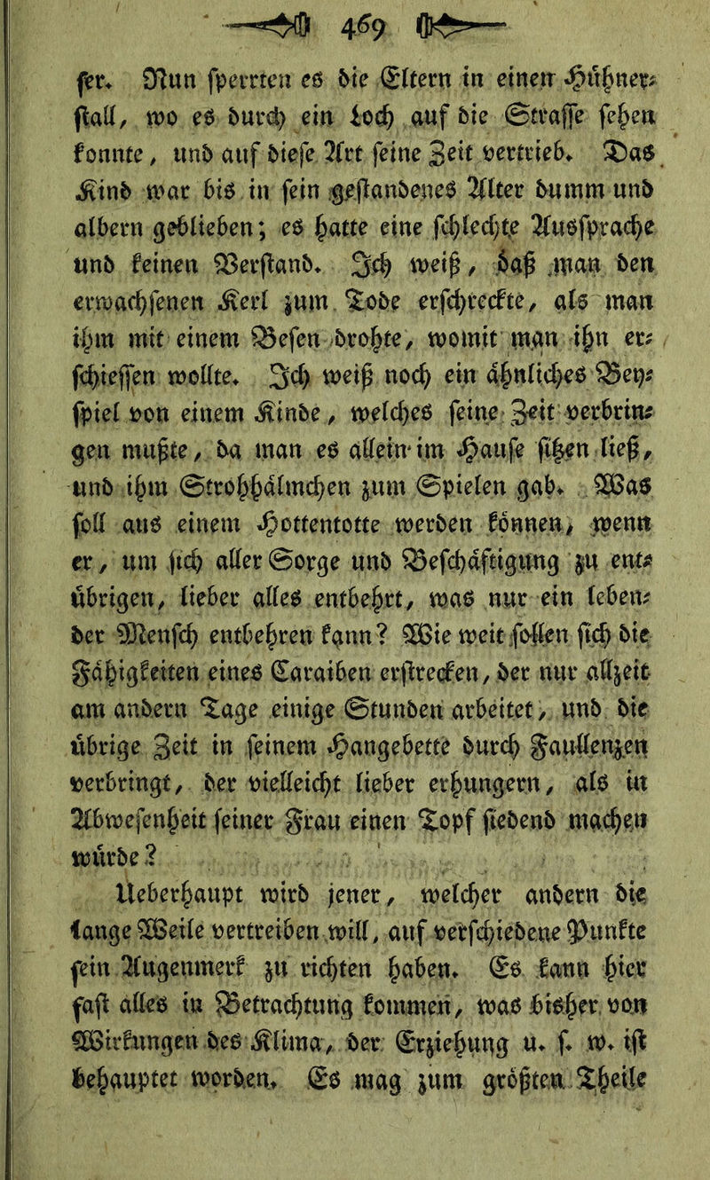     fer. Nun fperrten es; die Eltern in einem Hühner: ſtall, wo es durd) ein tod) ‚auf die. ‚Straffe ſehen fonnte, und auf dieſe Art ſeine Zeit vertrieb. Das Kind war. bis, in fein geflandenes Alter dumm und albern geblieben; es base eine ſchlechte Ausſprache und keinen Verſtand. Ich weiß, aß man den erwachſenen Kerl zum Tode erſchreckte, als man ihm mit einem Beſen drohte, womit man ihn er⸗ ſchieſſen wollte. Ich weiß noch ein aͤhnliches Bey⸗ ſpiel von einem Kinde, welches ſeine Zeit verbrin⸗ gen mußte, da man es allein im Hauſe ſitzen ließ, und ihm Strohhaͤlmchen zum Spielen gab. Was ſoll aus einem Hottentotte werden koͤnnen, wenn er, um ſich aller Sorge und Beſchaͤftigung zu ent⸗ übrigen, lieber. alles ‚entbehrt, was ‚nur-ein. leben: der Menſch entbehren kann? Wie weit ſollen ſich die Fahigkeiten eines Caraiben erſtrecken, der nur allzeit am andern Tage einige Stunden arbeitet, und die uͤbrige Zeit in ſeinem Hangebette durch Faullenzen verbringt, der vielleicht lieber erhungern, als in Abweſenheit ſeiner SEN: einen Ba RR a Ede Ri ni z Veberhaupt, ich“ jener ,  hieicher a die lange Weile vertreiben, ‚will, auf verſchiedene Punkte ſein Augenmerk zu richten haben. Es kann hier faſt alles in Betrachtung kommen, was bisher, von Wirkungen des: Klima, der Erziehung u. ſ. w. iſt behauptet worden. Es mag zum groͤßten Theile