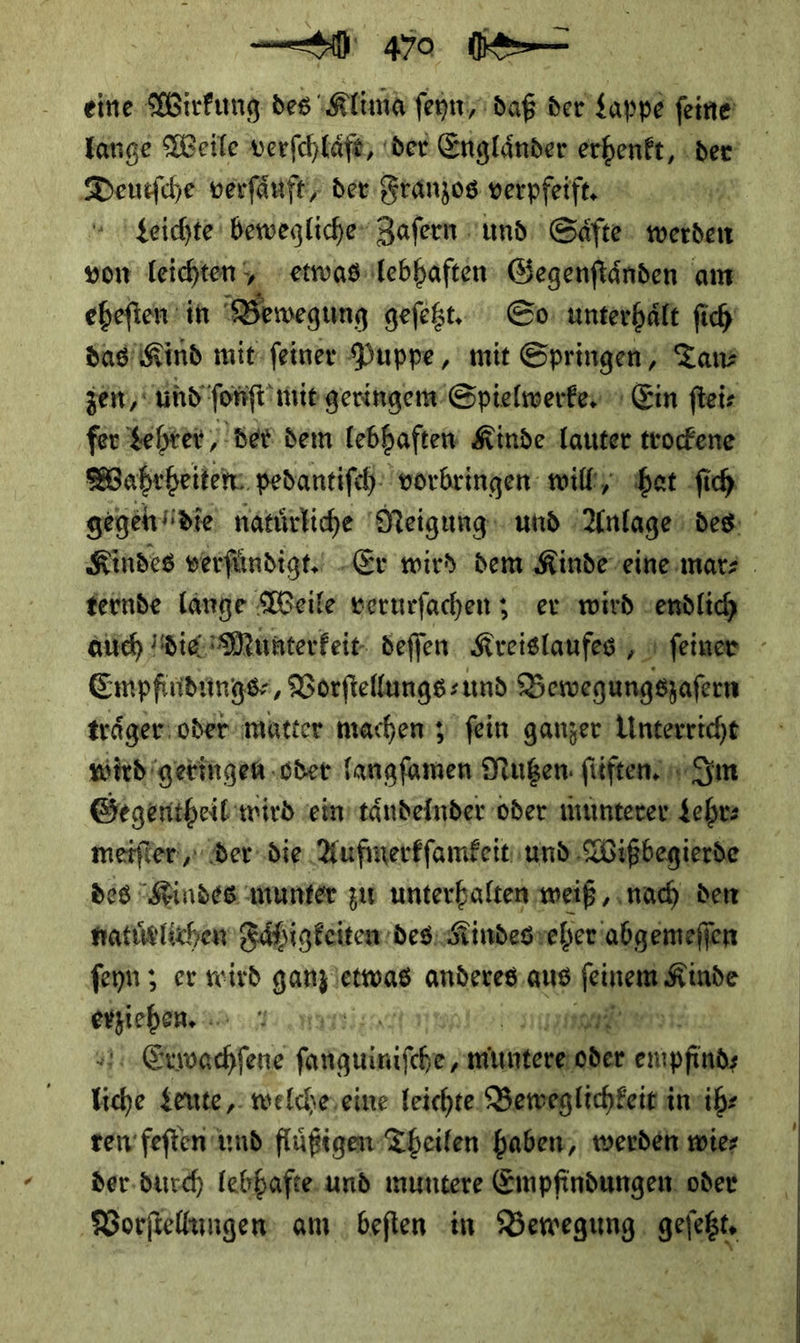 eine e Wirkung des Klima ſeyn, daß der Lappe ſeine lange Weile verſchlaͤft, der Engländer erhenkt der Deutſche verſaͤuft/ der Franzos verpfeift. Leichte bewegliche Zaſern und Saͤfte werden von Teichteny etwas lebhaften Gegenſtaͤnden am eheſten in 2 AR geſetzt. So unterhält ſich das Kind mit ſeiner Puppe, mit Springen, Tan⸗ ze,‘ und ſonſt mit geringem Spielwerke. Ein ſtei⸗ fer Lehrer, der dem lebhaften Kinde lauter trockene Wahrheiten pedantiſch vorbringen will hat ſich gegendie natuͤrliche Neigung und Anlage des Kindes verſuͤndigt. Er wird dem Kinde eine mar⸗ ternde lange Weile verurſachen; er wird endlich auch die Munterkeit deſſen Kreislaufes ſeiner Empfindungs⸗, Vorſtellungs⸗ und Bewegungszaſern traͤger oder matter machen; fein ganzer Unterricht wird geringen oder langſamen Mutzen ſtiften Im Gegentheil wird ein taͤndelnder oder munterer Lehr⸗ meiſter, Der die Aufmerkſamkeit und Wißbegierde des indes munter zu unterhalten weiß, nach den natuͤrlichen Faͤhigkeiten des NRindes eher abgemeſſen ſeyn; er wird ganz e etwas anderes aus a — —— un Ben na | Erxwachſene ne, ndinteveioder enpfindy liche Leute, welcheseine Teichte Beweglichkeit in ihe ren feften und fluͤßigen Theilen haben, werden wier Vorſtellungen am; beſten in Bewegung geſetzt.