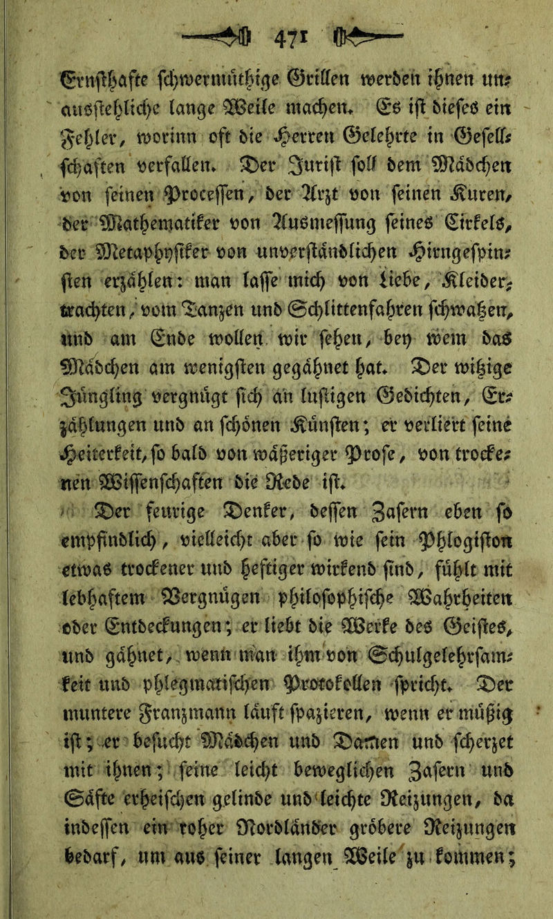 Eenſtheſte ſchwermůthige Grillen werden hüenn un⸗ ausſtehliche lange Weile machen, Es iſt dieſes ein Fehler, worinn oft die Herren Gelehrte in Geſell⸗ ſchaften verfallen. Der Juriſt ſol dem Mäschen von ſeinen Proceffen, der Arzt von feinen K Kuren, der Mathematiker von Ausmeſſung feines Citfels,    ſten erzählen: man laſſe mich von ‚Siebe ‚Kleider; wachten ‚vorn Tanzen und Schlittenfahren ſchwatzen, and am Ende wollen wir ſehen, bey wein das Mädchen am wenigften gegähnet hat. Der wißige Jungling vergnugt ſich an luſtigen Gedichten, Er zaͤhlungen und an ſchoͤnen Kuͤnſten; er verliert ſeine Heiterkeit, ſo bald von waͤßeriger Proſe, von trocke⸗ we Wiffenfchaften die Rede it: | * Der feurige Denker, deſſen Zaſern en —— vielleicht aber ſo wie ſein Phlogiſton etwas trockener und heftiger wirkend ſind/ fühle mit lebhaftem Vergnuͤgen philoſophiſche Wahrheiten oder Entdeckungen; er liebt die Werke des Geiſtes, amd gaͤhnet wenn man ihm von Schulgelehrſam⸗ keit und phlegmatiſchen Protokollen ſpricht. Der muntere Franzmann laͤuft ſpazieren, wenn er muͤßig iſt z er beſucht Maͤdchen und Damen und ſcherzet mit ihnen; ſeine leicht beweglichen Zafern und ‚Säfte enbeifchen gelinde und leichte Reizungen, da indeſſen ein roher Nordlaͤnder groͤbere Neigungen Br um aus ſeiner langen Weile zu kommen;
