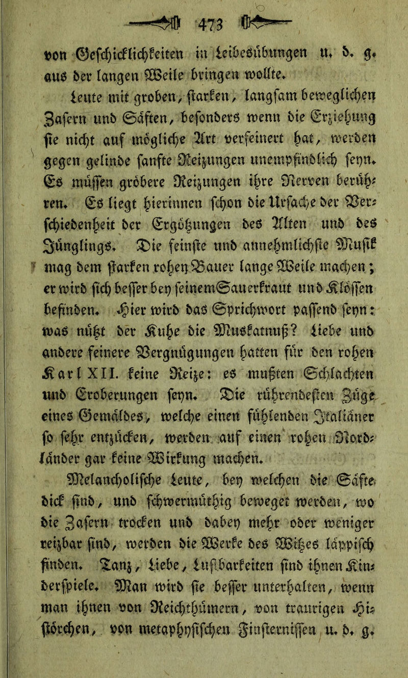    von Geſchicklichkeiten in Leibesübungen u. d. ge aus der langen Weile bringen wollte, Leute mit groben; ſtarken/ langſam beweglichen ‚Zafern und Gäften, befonders wenn die Erziehung gegen gelinde fanfte' Heizungen unempfindlich ſeyn. Es müffen gröbere Neizungen ihre Nerven berüb: ren. Es liegt bierinnen ſchon die Urſache der Der: Sünglings, Die feinfte und annehmlichfie Muſik y mag dem ſtarken rohen Bauer lange Weile machen ; er wird fich beſſer bey ſeinem Sauerkraut und Klöffen wasınüßt der Kuhe die Muskatnuß? Liebe und andere feinere Vergnuͤgungen hatten für den rohen Karl XII. feine Reize: es mußten ‚Schlachten eines Gemaͤldes, welche: einen fühlenden S Staltäner ſo ſehr entzücken, werden auf einen wohen: N ord⸗ länder gar feine Wirkung machen. Melancholifche Leute, bey welchen die Säfte dick find, und ſchwermuͤthig beweget werden, wo die Zaſern trocken und dabey mehr oder weniger verzbar find, werden die Werke des Witzes laͤppiſch finden. Tanz, Liebe, Lufbarfeiten find ihnen Kin: derſpiele. Man wird fie beffer unterhalten, wenn man ihnen von Reichthümern, von traurigen Hiz ſtoͤrchen, von metaphyſiſchen Sinfterniffen u. d. g.