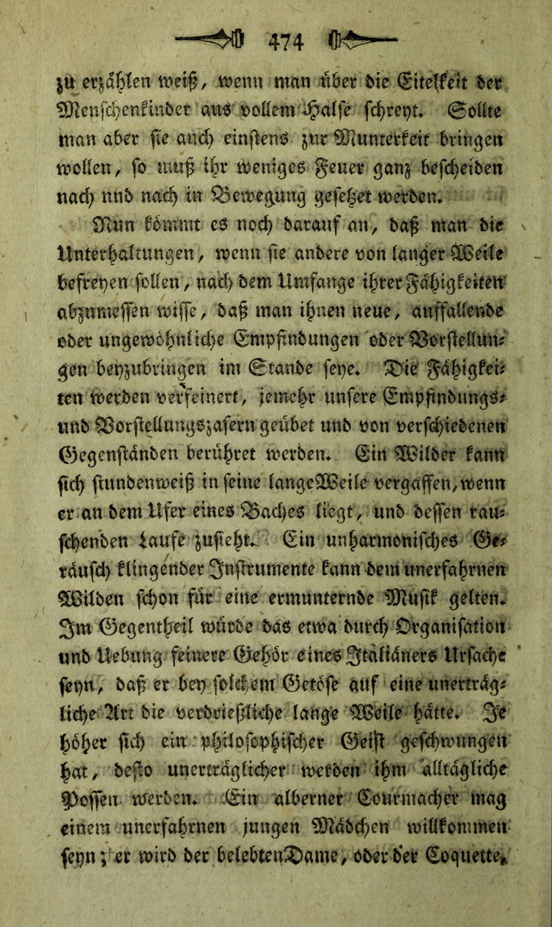 — u 474 æ- zu erzaͤhlen weiß, wenn manduͤber die Eitelkeit wen Menſchenkinder aus vollem Halſe ſchreyt Sollte wollen, fo muß ihr weniges Feuer gany beſcheiden nach nud nach im Bewegung geſetzet werden. Pan koͤmmt es noch darauf an, daß man die Unterhaltungen, wenn ſie andere von langer Weile befreyen ſollen, nach dem Umfange ihrer Faͤhigkeiten abzumeſſen wiſſe, daß man ihnen heue, ae - ten werden verfeinert, jemehr unſere Empfindungs⸗ und Vorſtellungszaſern geuͤbet und von verſchiedenen Gegenſtaͤnden beruͤhret werden. Ein Wilder kann ſich ſtundenweiß i in ſeine lange Weile vergäffen, twenn er an dem Uferseines Baches) liegt und deffen rau⸗ ſchenden taufe zuſiehte Ein unharmoniſches Ge⸗ Wilden ſchon für) eine ermunternde Muſik gelten) ſeyn / daß er bey ſolchem Getoͤſe auf eine unertraͤg⸗ höher ſich ein: philoſophiſcher Geiſt geſchwungen Poſſen werden REin alberner Courmacher mag
