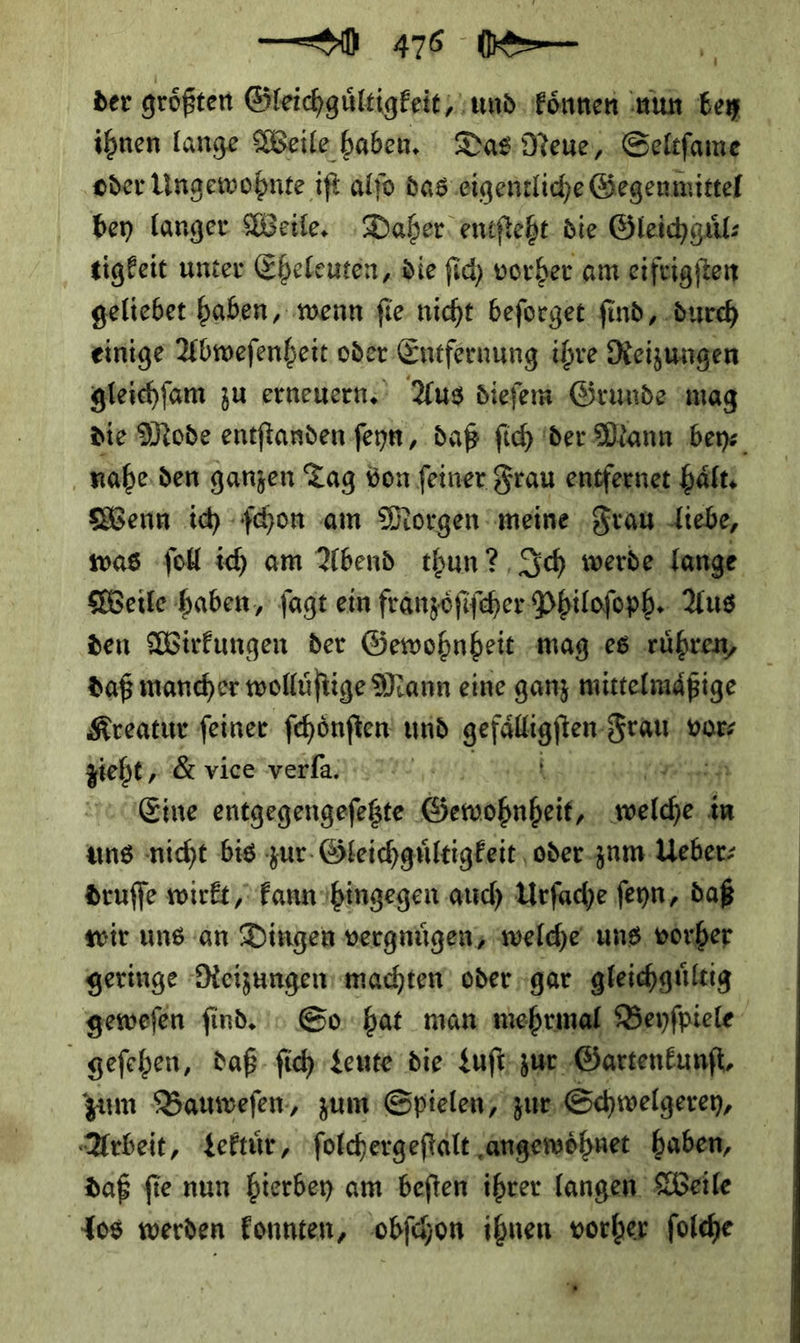 — 46 0⸗ \ der größten Gleichguͤltigkeit, und Können nun bey ihnen lange Weile. haben. Das Neue, Seltſame ‚oder Ungewohnte ift alfo das eigentliche Gegenmittel bey langer Weile. Daher entſteht die Gleichguͤl⸗ tigkeit unter Eheleuten, die ſich vorher am eifrigſten geliebet haben, wenn fie nicht beſorget find, durch einige Abweſenheit oder Entfernung ihre Reizungen gleichſam zu erneuern. Aus dieſem Grunde mag die Mode entſtanden ſeyn, daß ſich der Mann bey⸗ nahe den ganzen Tag von ſeiner Frau entferne hält: Wenn ich ſchon am Morgen meine Frau liebe, was ſoll ich am Abend thun? Ich werde lange Weile haben, ſagt ein franzoͤſiſcher Philoſoph. Aus den Wirkungen der Gewohnheit mag es rühren, daß mancher wollüfiige Mann eine ganz mittelmäßige Kreatur feiner fehönften und gefaͤlligſten Frau vor⸗ zieht, Byvisewelaiigert; oh — cart Eine entgegengefeßte Gewohnheit welche in uns nicht bis zur Gleichguͤltigkeit oder zum Ueber⸗ druſſe wirkt, kann hingegen auch Urſache ſeyn, daß wir uns an Dingen vergnuͤgen, welche uns vorher geringe Reizungen machten oder gar gleichgültig geweſen find.» Go:hat man mehrmal Beyſpiele geſehen, daß ſich Leute die Luſt zur Gartenkunft, zum Bauweſen, zum Spielen, zur Schwelgerey, Arbeit, Lektuͤr, ſolchergeſtalt angewoͤhnet haben, daß ſie nun hierbey am beſten ihrer langen Weile Jos werden konnten, obſchon ihnen vorher ſolche ”
