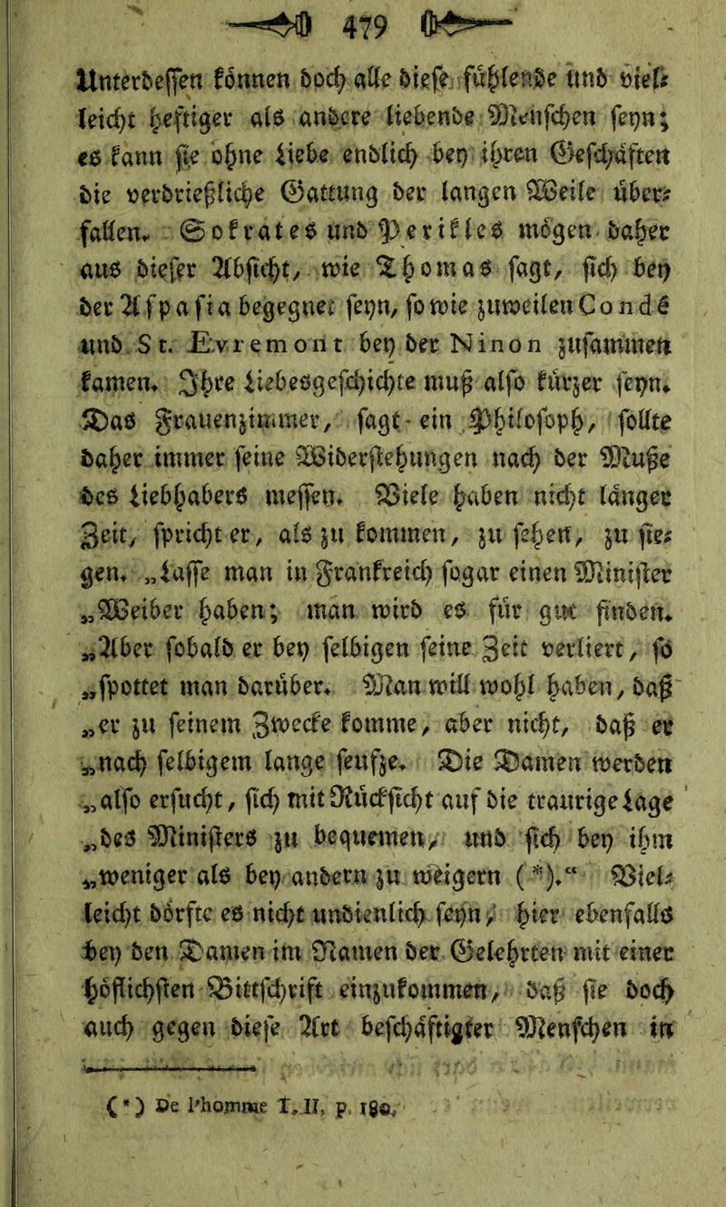   u 10 0⸗ Aerdeſen koͤnnen doch alle dieſe ‚füßtense und viel⸗ leicht heftiger als andere liebende Menſchen ſeyn; es kann ſie ohne Liebe endlich bey ihren Geſchaͤften die verdrießliche Gattung der langen Weile über fallen. Sokrates und Perikles mögen: daher aus dieſer Abſicht, wie Thom as ſagt, ſich bey der Afpafia begegnet ſeyn, ſo wie zuweilen Co ndeé und Ste Evremont'beyider Ninon zuſammen kamen. Ihre Liebesgeſchichte muß alſo kuͤrzer ſeyn Das Frauenzimmer, ſagt ein Philoſoph, ſollte daher immer ſeine Widerſtehungen nach der Muße des tiebhabers meſſen. Viele haben nicht laͤnger Beit, ſpricht er/ als zu kommen, > zu feben, zu ſie⸗ gen, Laſſe man in Frankreich ſogar einen Miniſter „Weiber haben; man wird es für gut finden, Aber ſobald er bey ſelbigen ſeine Zeit verliere „fo | Aſpottet man daruͤber. Man will wohl haben, daß „er zu feinem Zwecke komme, aber nicht, daß er nach felbigem lange ſeufze. Die Damen werden Zalſo erſucht, ſich mit Ruͤckſicht auf die traurige Lage | „des Minifiers zu bequemen, amd. ſich bey ihm weniger als bey andern zu weigern ( R.* Viel⸗ bey den Damen im Namen der. Gelehrten mit einer hoͤflichſten Bittſchrift einzukonimen/ daß fie doc    3— NE —* — (*) De — ei U, p. 198; “