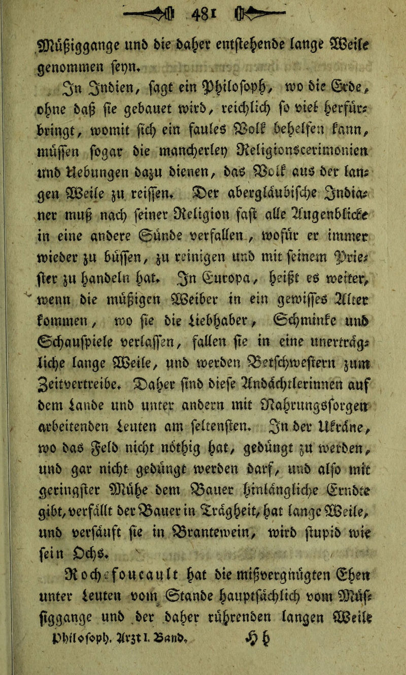        481 IK> Muͤßiggange und die daher eg vn Weile — Feyn chuhesiun In Indien, ſagt ein Phule ſoph wo Sie Pal je daß fie gebauet wird, veichlic fo viek herfuͤr⸗ bringt, womit ſich ein faules Volk behelfen kann, muͤſſen ſogar die mancherley Religionscerimonien und Uebungen dazu dienen, das Volk aus der lan⸗ gen Weile zu reiſſen. Der aberglaͤubiſche India⸗ ner muß nach ſeiner Religion faſt alle Augenblicke in eine andere Suͤnde verfallen, wofuͤr er immer wieder zu buͤſſen, zu reinigen und mit ſeinem Prie⸗ fommen , wo fie, die tiebhaber, Schminke und Schaufpiele verlaffen, fallen fie in eine unerträgs liche lange Weile, und werden Berfchweftern zum Zeitvertreibe. Daher find dieſe Undächtlerinnen auf dem Lande und unter andern mit Mahrungsſorgen wo das Feld nicht noͤthig hat, geduͤngt zu werden, und gar nicht geduͤngt werden darf, und alſo mit geringſter Muͤhe dem Bauer hinlaͤngliche Erndte gibt, verfaͤllt der Bauer in. Traͤgheit, hat lange Weile, und verſaͤuft ſie in Wranceweinn wird ſtupid wie fein: Ochs. Rode foueault hat die een Shen unter Leuten vom Stande hauptſaͤchlich vom Muͤſ⸗ ſiggange und der daher ruͤhrenden langen Weile