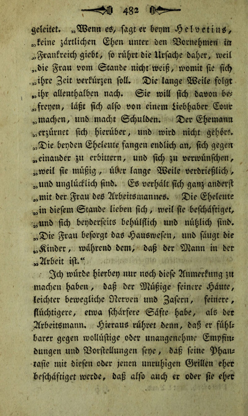 — 4 geleitet. „Wenmes,fagt er beym Helvetius, „feine zärtlichen Ehen unter den Vornehmen in Frankreich giebt, fo ruͤhrt die Urſache daher, weil „die Frau vom Stande nicht weiß, womit fie ſich ‚„ihre Zeit verfürzen ſoll. Die lange Weile folge. „ihr allenehalben nad, Sie will fih davon de „freyen, läßt fi alfo von einem Liebhaber Cour „machen, und macht Schulden, ' Der Ehemann „erzürnet ſich hierüber , und wird nicht: gehört. „Die beyden Eheleute fangen endlich an, fic) gegen „einander zu erbittern, und ſich zu verwuͤnſchen, zweil fie muͤßig, über lange Weile verdrießlich ,, „und unglücklid find. Es verhält ſich ganz anderft „mit der. Frau des Arbeitsmannes, Die Eheleute „in diefem Stande lieben fich , weil fie beſchaͤftiget, und ſich beyderſeits behuͤlflich und nuͤtzlich ſind. „Die Frau beſorgt das Hausweſen, und ſaͤugt die Kinder: während dem; * der * in der „Arbeit iſt.“ Ich wuͤrde hierbey nur noch dieſe —— zu machen haben, daß der Muͤßige feinere Haͤute, leichter bewegliche Nerven und Zaſern, feinere, fluͤchtigere, etwa ſchaͤrfere Saͤfte habe, als der Arbeits mann. Hieraus růhret denn, daß er fühl: barer gegen wolluͤſtige oder unangenehme Empfin⸗ dungen und Vorſtellungen ſeye, daß feine Phan—⸗ taſie mie dieſen oder jenen unruhigen Grillen eher beſchaͤftiget werde, daß alſo auch er oder ſie eher