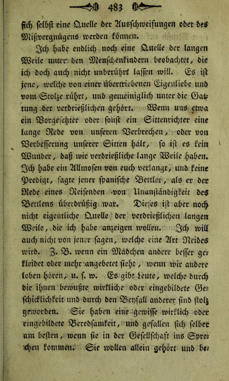   — u 43 0⸗ Mißvergnügens werden koͤnnen. Sch abe endlich ‚noch. eine Quelle der langen Meile unter den Menſchenkindern beobachtet, die ich Doch auch nicht unberührt laffen will. Es ift vom Stolze rührt, und gemeiniglich unter die. Gar ein Vorgeſetzter oder ſonſt ein Sittenrichter eine lange Rede von unſeren Verbrechen, oder von Verbeſſerung unſerer Sitten haͤlt, ſo iſt es kein Wunder, daß wir verdrießliche lange Weile haben, Sich babe ein Allmofen won euch verlange, und: feine Predigt, fagte jener fpanifche Bettler, als er der Bettlens uͤberdruͤßig war. Dieſes iſt aber noch nicht eigentliche Quelle der verdrießlichen langen Weile, die ich habe anzeigen wollen. ch will wird. 3 B. wenn ein Mädchen andere beffer ger Eleidet oder mehr :angebetet fieht , ‘wenn wir andere loben hören; u. ſ. w. Es gibt Leute, welche durch geworden. Sie haben einegewiffe wirklich oder eingebildere Beredſamkeit, und gefallen fich ſelber am beften ‚wenn fie in der Gefellfehaft ins Spre—