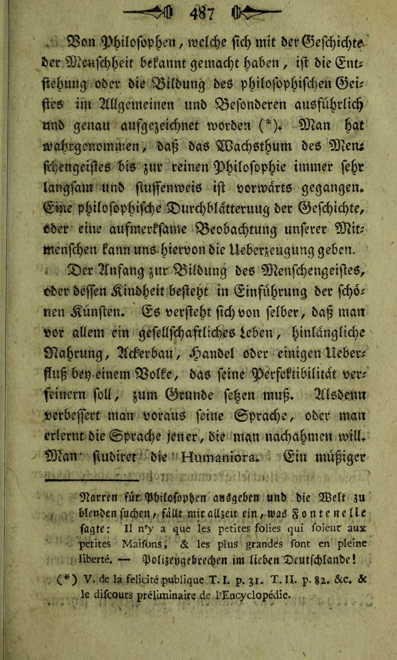     — 0 487 —— ſtehung oder die Bildung des philofophifchen Geiz fies im Allgemeinen und Befonderen ausführlich ſchengeiſtes bis zur reinen Philofophie immer ſehr oder eine aufmerkſame Beobachtung unſerer Mit: — * kann uns hiervon die Ueberzeugung geben. Der Anfang zur Bildung des Menſchengeiſtes, * deſſen Kindheit beſteht in Einfuͤhrung der ſchoͤ⸗ nen Kuͤnſten. Es verſteht ſich von ſelber, daß man  ae IE Philoſophen ade und die Welt zu blenden ſuchen/ faͤllt wir allzeit ein„was Fontene fle, ſagte: Un'y a ‚que les petites 1 folies qui foienr aux “u Perites ' Maifons, &amp; les plus grandes font en pleine ©. pliberte, — Polizepgebrechen. im lieben Deutfchlande! —* V..de la felicite publique T. I. p. 31. T. II. P. 82. &amp;c. &amp; en GHRanE, = de Pncyclopedie. Wa