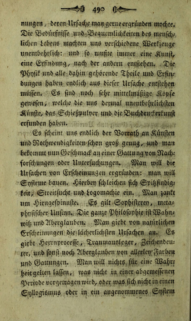— 4e ⸗⸗ nungen, deren Urſache man gerne ergruͤnden mochte, Die Beduͤrfniſſe und Bequemlichkeiten des menſch⸗ lichen Lebens machten uns verſchiedene Werkjeuge je unentbehrlich: und ſo mußte, immer eine Kunſt, eine Erfindung, nach der andern entſtehen. Die Phyſik und alle dahin gehoͤrende Theile und Erſin⸗ dungen haben ‚endlich aus diefer Urfache, entſtehen muͤſſen. Es ſind noch. ſehr mittelmaͤßige Koͤpſe geweſen/ welche die ung dermal unentbehrlichſten Kuͤnſte, das S Sciebrulver und die ——— — — hahen. int; RR Es ſcheint uns endlich der —— an Könften * Nothwendigkeiten ſchon groß, genug „and man bekommt nun Geſchmack an einer Gattu ng von Nach: forſchungen oder Unterſuchungen. ‚Man; will, die Urfachen von Erfeheinungen ergründen: man will Eyſteme bauen. Hierbey ſchleichen ſich Spitzfindig⸗ fett) Streitſucht und Logomachie ein. Mon, zankt um Hirngeſpinnſte. Es gilt Sophiſterey, meta⸗ phyſiſcher Unſinn. Die ganze Philoſophie iſt Wahn⸗ witz und Aberglauben⸗· Man giebt von natuͤrlichen | Erſcheinungen dierlächerlichfien Urſachen an Es giebt: Herenprocefle,,, Traumausleger, Zeithendeus ter, und ſonſt noch Aberglauben von allerley Farben | und Gattungen, Man will nichts, für, eine Wahr; heit gelten laſſen, was nicht in einer abgemeſſenen Periode vorgetragen wird, oder was ſich nicht in einen Syllogismus oder in ein RS Fun