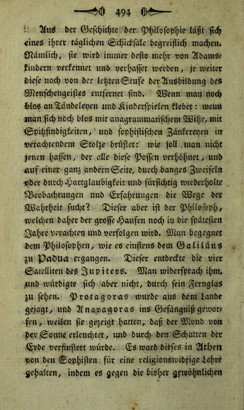 a ö Aus der Geſchichte der Philoſophie laͤßt ſich eines ihrer täglichen Schickſale begreiflich machen; Nämlich, fie wird immer deſto mehr von Adams—⸗ findern verfennet und verhaffer werden ‚je weiter dieſe noch von der legten Stufe der Ausbildung des Menſchengeiſtes entfernet ſind. Wenn man noch blos an Taͤndeleyen und Kinderſpielen klebet: wenn man ſich noch blos mit anagrammatiſchem Witze, mit Spitzfindigkeiten, und ſophiſtiſchen Zaͤnkereyen in verachtendem Stolze bruͤſtet? wie ſoll man nicht jenen haſſen, der alle dieſe Poſſen verhoͤhnet/ und auf einer ganz andern Seite, durch banges Zweifeln oder durch Hartglaubigkeit und fuͤrſichtig wiederholte Beobachtungen und Erfahrungen die Wege der Wahrheit ſucht? Dieſer aber iſt der Philoſoph, welchen daher der groſſe Haufen noch in die ſpaͤteſten Jahre verachten und verfolgen wird. Man begegnet zu Paduag ergangen. Dieſer entdeckte die ‚vier Satelliten des Jupiters. Man widerſprach ihm, amd wuͤrdigte ſich aber nicht, durch ſein Fernglas zu ſehen. Protagoras wurde aus dem Lande gejagt, und Anaxagoras ins Gefaͤngniß gewor⸗ -fen, weilen fie gezeigt ‚hatten, daß der Mond vom | ‚der Sonne erleuchtet, und durch den Schatten der Erde verfinftert wuͤrde. Es ward dieſes in Athen von den Sophiſten für eine religionswidrige Lehre gehalten, indem es gegen die bisher gewoͤhnlichen