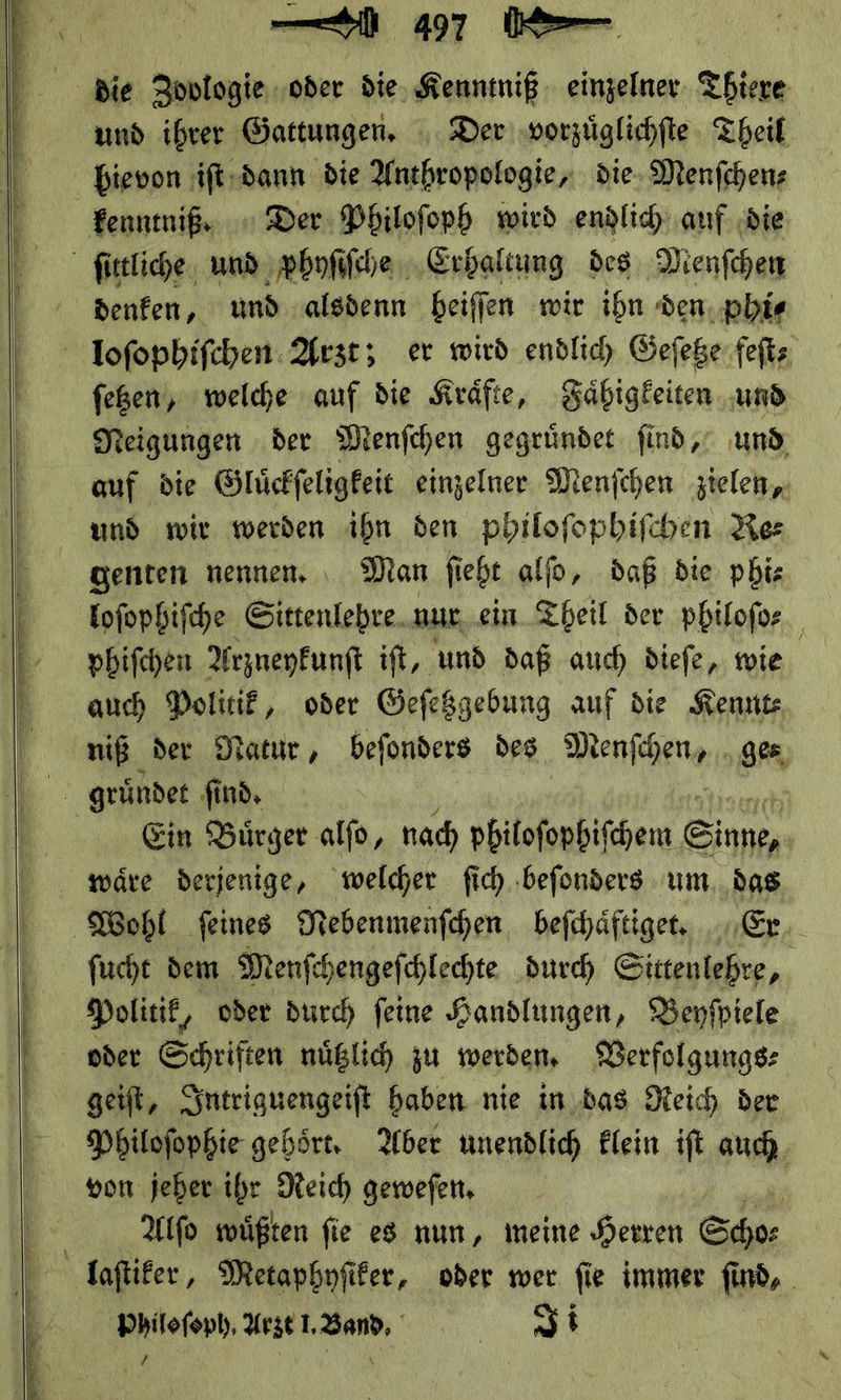    die Zoplogie oder die, Kenntniß einzelner Thiere und ihrer Gattungen, Der vorzuͤglichſte Theil bievon iſt dann die Anthropologie, die Menfchens kenntniß.· Der Philoſoph wird endlich auf die ſittliche und phyſiſche Erhaltung des Menſchen denfen, und alsdenn beifien wir ihn den phi⸗ loſophiſchen Arzt; er wird endlich Geſetze feſt⸗ ſetzen, welche auf die Kraͤfte, Faͤhigkeiten und Neigungen der Menſchen gegruͤndet ſind, und auf die Gluͤckſeligkeit einzelner Menſchen zielen, und wir werden ibn den philoſophiſchen Re— genten nennen, ı Man ſieht alfo, daß die phi— loſophiſche Sittenlehre nur ein Theil der philofor phifchen Arzneykunſt iſt, und daß auch dieſe, wie auch Politik, oder Geſetzgebung auf die Kennt: niß der Natur, beſonders des Menſhen⸗ ge⸗ gruͤndet find, Ein Buͤrger alſo, nach philoſophiſchem Einen waͤre derjenige, welcher fich ‚befonders um. das Wohl feines Nebenmenſchen befchäftiger Er. fucht dem Menfchengefchlechte durch Sittenlehre, Politik, oder durch feine Handlungen, Beyſpiele oder Schriften nüßlic zu werden, Verfolgungs⸗ get, Intriguengeiſt haben nie in. das Deich der Philoſophie gehört, Aber unendlich Elein ift auch von jeher ihr Reich gewefen, | | Alſo wüßten fie es nun, meine Herren Shoe laſtiker, Metaphyſiker, oder wer ſie immer ſind,