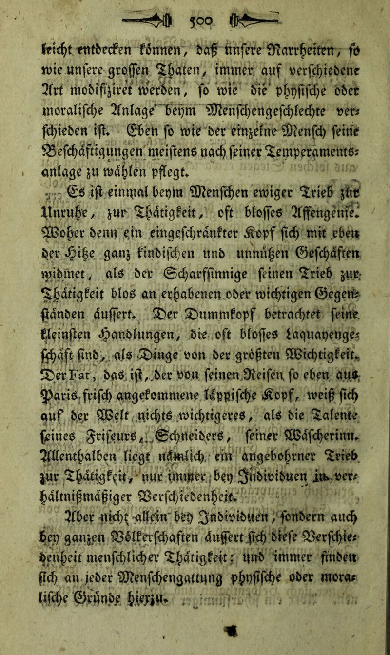  feicht entdecken: koͤnnen — re fo wie unfere groffen Thaten/ immer auf verfchiedene Art modifizivet Barden fo wie sie phofi ſche oder moraliſche Anlage” beym Menſchengeſchlechte ver⸗ ſchieden iſt. Eben ſo wie der einzelne Menſch ſeine Beſchaͤftigungen meiftens nach feiner Zempptameiits: anlage zu wählen pflegt. | ei Ya Es äft,einmal beym Menſchen ewiger Trieb zur Woher denn ein eingefchränfter Kopf ſich mit eben der Hitze ganz kindiſchen und unnuͤtzen Geſchaͤften widmet, als der Scharfſinnige ſeinen Trieb, zur; <hätigkeit blos an erhabenen oder wichtigen Gegen fänden aͤuſſert. Der Dummfopf betrachtet; feine kleinſten Handlungen die oſt bloſſes Laquayenge⸗ Koh ſind, als Dinge von der groͤßten Wichtigkeit. Der Fat, das; ıft, der von feinen Reifen fo eben aus, - Paris, friſch angekommene laͤppiſche Kopf, weiß fich auf, der Welt, nichts wichtigeres als die Talente ſeines Srifems a ‚Schneiders, feiner Waͤſcherinn. Allenthalben liegt nalich ein angebohrner Trieb zur Tätigkeit,” nur immner bey — in ver⸗ haͤltnißmaͤßiger Verſcheee a Aber nicht allein bey Individuen hen Ko ben ganzen Voͤlkerſchaften aͤuſſert fi ich dieſe Verfhies ie denheit menſchlicher Thaͤtigkeit Und immer finden ſich an jeder — on ni oder morae liſche Gründe hierin moin 219 TION uten fr