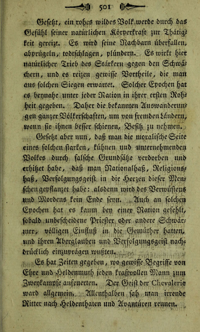  TI ——— — — J — 50 — Gefüge feiner natürlichen. Körperkraft zur. Thätig? abpruͤgeln, todtfchlagen , pluͤndern. Es wirft hier natürlicher Trieb des Stärfern «gegen den Schwaͤ⸗ chern, und. es reizen gewiſſe Vortheile, die man aus ſolchen Siegen erwartet. Solcher Epochen hat es beynahe unter jeder Nation in ihrer erſten Rob: wenn ſie ihnen befier fchienen, Beſitz zu nehmen. , Geſetzt aber nun, daß man die mioralifche Seite eines ſolchen ſtarken, kuͤhnen und unternehmenden Volkes durch falſche Grundſaͤtze verdorben und haß, Verfolgungsgeiſt in ‚die Herzen dieſer Men⸗ ſchen gepflanzet habe: alsdenn wird des Verwuſtens und Mordens kein Ende ſeyn. Auch an ſolchen mer, voͤlligen Einfluß in die, ‚Gemütber, hatten, drücklich einzuprägen wußten· 4 nun &amp;s.bat, Zeiten, gegeben, ‚we, — — von Ehre und. Heldenmuth jeden kraſtvollen Mann zum ward allgemein... Allenthalben ſoh man irrende Ritter nach Heldenthaten und Avgntuͤren Venen.