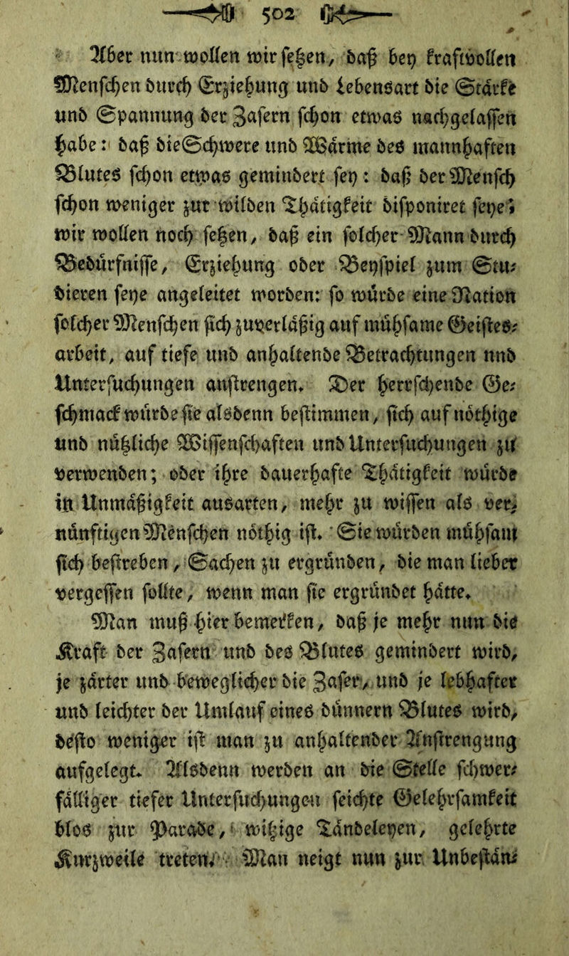 Aber nun:wollen wir fegem, daß bey kraftvollen Menfchen durch Erziehung und Lebensart die Staͤrke und Spannung der Zaſern fchon etwas nachgelaffen habe: daß die Schwere und Wärine des mannhaften Blutes ſchon etwas gemindert ſey: daß der Menfch fchon weniger zut wilden Thaͤtigkeit diſponiret feyes wir wollen noch ſetzen, daß ein ſolcher Mann durch Beduͤrfniſſe, Erziehung oder Beyſpiel zum Stu⸗ dieren ſeye angeleitet worden: ſo wuͤrde eine Mation ſolcher Menſchen ſich zuverlaͤßig auf muͤhſame Geiſtes⸗ arbeit, auf tiefe und anhaltende Betrachtungen nnd Unterfuchungen anſtrengen. Der herrſchende Ge: ſchmack wuͤrde ſie alsdenn beſtimmen / ſich auf noͤthige und nuͤtzliche Wiſſenſchaften und Unterſuchungen zu verwenden; oder ihre dauerhafte Thaͤtigkeit wuͤrde in Unmaͤßigkeit ausarten, mehr zu wiſſen als ver) nuͤnftigen Menſchen noͤthig iſt. Sie wuͤrden muͤhſam ſich beſtreben / Sachen zu ergründen, die man lieber vergeſſen füllte, wenn man fie ergruͤndet haͤtte. — Man muß bier bemerken, daß je mehr nun die Kraft der Zaſern und des Blutes gemindert wird, je zaͤrter und beweglicher die Zaſer,/ und je lebhafter und leichter der Umlauf eines duͤnnern Blutes wird, deſto weniger iſt man zu anhaltender Anſtrengung aufgelegt. Alsdenn werden an die Stelle ſchwer⸗ faͤlliger tiefer Unterſuchungen ſeichte Gelehrſamkeit blos zur Parade, witzige Taͤndeleyen, gelehrte Kurzweile treten· Man neigt nun zur Unbeſtaͤn⸗ 