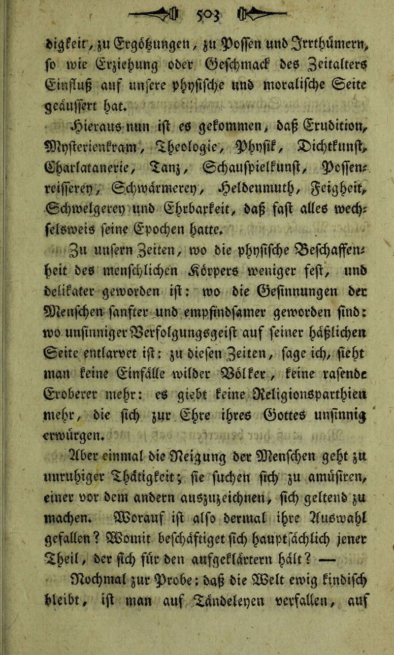    digkeit, zu Ergößungen, zu Poffen und Irrthuͤmern, fo wie Erziehung oder Geſchmack des Zeitalters Einfluß auf Rage phyſiſche und moraliſche Seite * bat mh ad Hieraus nun iſt es gekommen, daß — | Ninfterientenm;; ‚Theologie, Phyſik, Dichtkunſt, Charlatanerie, Tanz, Schauſpielkunſt, Poſſen— reiſſerey/ Schwaͤrmerey, Heldenmuth, Feigheit, Schwelgerey und Ehrbarkeit, daß. fort alles Br — feine Epochen hatte. Zu unfern Zeiten, wo die-phnfifche Beſhaffen * des menſchlichen Koͤrpers weniger feſt, und delikater geworden iſt: wo die Geſinnungen der Menſchen ſanfter und empfindſamer geworden ſind: wo unſinniger Verfolgungsgeiſt auf ſeiner haͤßlichen Seite entlarvet iſt: zur dieſen Zeiten, ſage ich, ſieht man keine Einfaͤlle wilder Voͤlker, keine raſende Eroberer mehr: es giebt keine Religionsparthien mehr die ſ — zur Ebre * Gottes unſinnig erwuͤrgen. | ia die: Mr der Meunſchen geht zu — Thaͤtigkeit; ſie ſuchen ſich zu amuͤſiren, einer vor dem andern auszuzeichnen, ſich geltend zu machen Worauf ift alſo dermal ihre Auswahl gefallen? Womit beſchaͤftiget fich hauptſaͤchlich jener | Theil, der ſich für den aufgeflärtern haͤlt? — Nochmal zur Probe: daß die Welt ewig Eindifch | bleibe, iſt man auf, Taͤndeleyen verfallen, auf