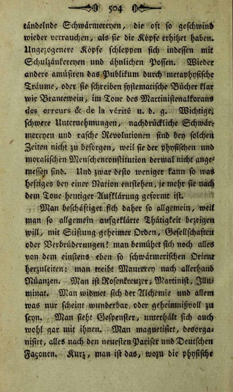 tändelnde Schwaͤrmereyen, die oft fo BR wieder verrauchen als fie‘ die Köpfe erhißet haben, Ungezögenere Köpfe fchleppen ſich indeffen mit Schulzaͤnkereyen und ähnlichen Poffen. Wieder andere amuͤſiren das Publikum durch metaphyſiſche Traͤume, oder fie ſchreiben ſyſtematiſche Buͤcher klar wie Brantewein, int Tone des Martiniſtenalkorans ‚des, erreurs &amp;.de la verite u. d. g. Wichtige) ſchwere Unternehmungen, nachdruͤckliche Schwär: mereyen und raſche Revolntionen find ben folchen Zeiten nicht zu beforgen, weil fie der phnfifchen und moralifchen Menfchenronftitution dermal nicht ange: meflen find. Und zwar deſto weniger kann fo was heftiges bey einer Nation entſtehen je mehr ſie nach dem Tone heutiger Aufklaͤrung geformt if, HN Man beſchaͤftiget fich daher fo allgemein, weil man ſo allgemein aufgeklaͤrte Thaͤtigkeit bezeigen will, mit Stiſtung geheimer Orden, Geſellſchaften oder Verbruͤderungen! man bemuͤhet ſich noch alles von dem einſtens eben ſo ſchwaͤrmeriſchen Orient herzuleiten: man treibt Maurerey nad) allerhand Muͤanzen·. Man iſt Rofenkreizer ; Martiniſt/ Illu⸗ minat. Man widmet ſich der Alchemie und allem was nur ſcheint wunderbar oder geheimnißvoll zu ſeyn. Man ſieht Geſpenſter, unterhaͤlt ſich auch wohl gar mit ihnen. Man magnetiſirt, desorga⸗ niſirt, alles nach den neueſten Pariſer und Deutſchen Façonen. Kurz, man iſt das, wozu die phyſiſche * 