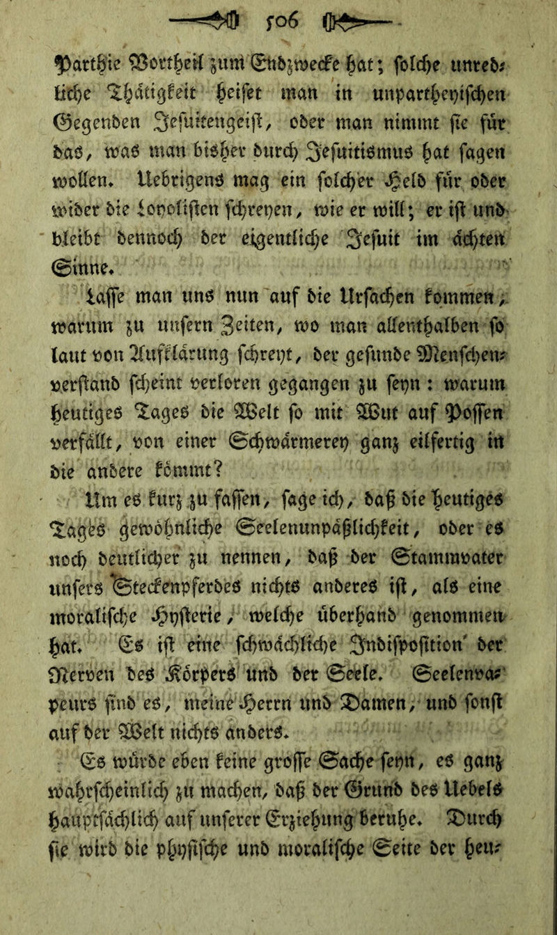 — Parthie Vortheil zum Eud wecke hat; ſolche unred⸗ liche Thaͤtigkeit heiſet man in unpartheyiſchen Gegenden Jeſuitengeiſt, oder man nimmt ſie fuͤr das, was man bisher durch Jeſuitismus hat ſagen wollen. Uebrigens mag ein ſolcher Held fuͤr oder wider die Loyoliſten ſchreyen, wie er will; er iſt und bleibt dennoch. der eigentliche Sefnit im un Seh.“ ; 33 taffe man uns nun auf die — ——— — waͤrum zu unſern Zeiten, wo mar allenthalben ſo laut von Aufklaͤrung ſchreyt, der geſunde Menſchen⸗ verſtand ſcheint verloren gegangen zu ſeyn: warum heutiges Tages die Welt fo mit: Wut auf Poſſen verfälfe, von einer Schwarmeren ganz fer? in die andere koͤmnmt? Fi Um es kürz zu faſſen, ſage ich, baß die heutiges A⸗ gewohnliche Seelenunpaͤßlichkeit, oder es noch deutlicher zu nennen, daß der Stammvater unſers Steckenpferdes nichts anderes iſt, als eine 13% Ban Es iſt eine ſchwaͤchliche Indiſpoſition der Nerven des Koͤrpers und der Seele. Seelenva⸗ peurs find es, meine Herrn und Damen,‘ —— auf der Welt nichts andesss. wäßefeintic zi mache, daß der Grund des Uebels bauptfächlich auf unferer Erziehung beruhe. Durch fie wird die phyſiſche und moraliſche Seite der heu⸗ 1