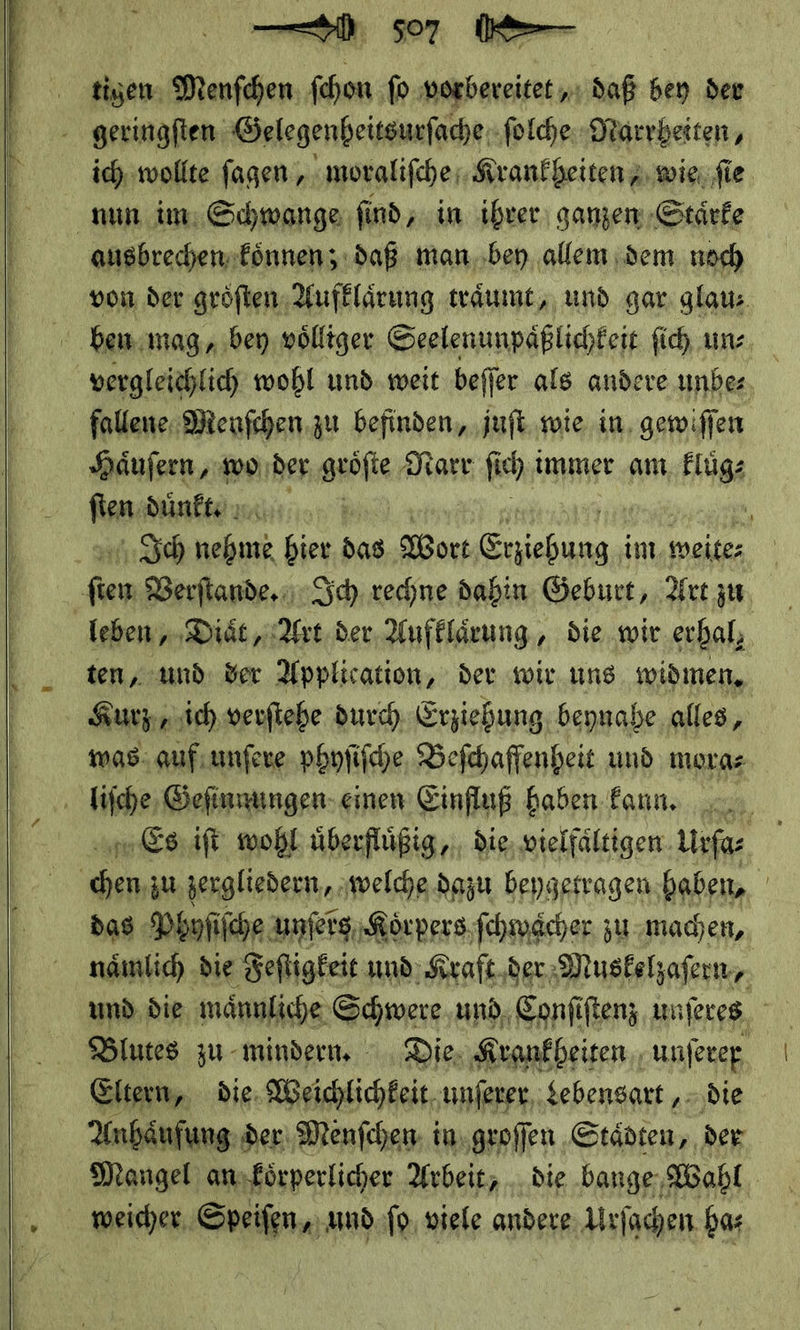  | NW so7 tigen Menfchen: fchon fo vorbereitet „ı daß bey der geringſten Gelegenheitsurſache ſolche Marrheiten, ich wollte ſagen, moraliſche Krankheiten wie ſie nun im Schwange ſind, in ihrer ganzen Staͤrke ausbrechen koͤnnen; daß man bey allem dem noch von der groͤſten Aufklärung traͤumt, und gar glaus     vergleichlich wohl und weit beſſer als andere unbe⸗ fallene Menſchen zu befinden, juſt wie in gewiſſen Haͤuſern, wo der geöfie Narr Ei ch immer am eERIAR —* Düne , Ich nehme bier das Wort neh im weite⸗ Fo Verſtande. Ich rechne dahin Geburt, Art zu leben, Diaͤt, Art der Aufklaͤrung, die wir erhal; ten, und der Application, der wir uns widmen, Kurz, ich verſtehe durch Erziehung beynahe alles, was auf unſere phyſiſche Beſchaffenheit und mora⸗ liſche Geſinnungen einen Einfluß haben kann. Es iſt wohl uͤberfluͤßig, die vielfaͤltigen Urfas u | — zu zergliedern, welche dazu beygetragen haben, | das Phyſiſche unſers Koͤrpers ſchwaͤcher zu machen, naͤmlich die Feſtigkeit und Kraft der Muskelzaſern, Blutes zu mindern. Die Krankheiten unſerer Eltern, die Weichlichkeit unſerer Lebensart, die Anhaͤufung der Menſchen in groſſen Staͤdten, der Mangel an koͤrperlicher Arbeit, die bange Wahl | weichen, Speiſen, und ſo viele andere Urſochen ha⸗