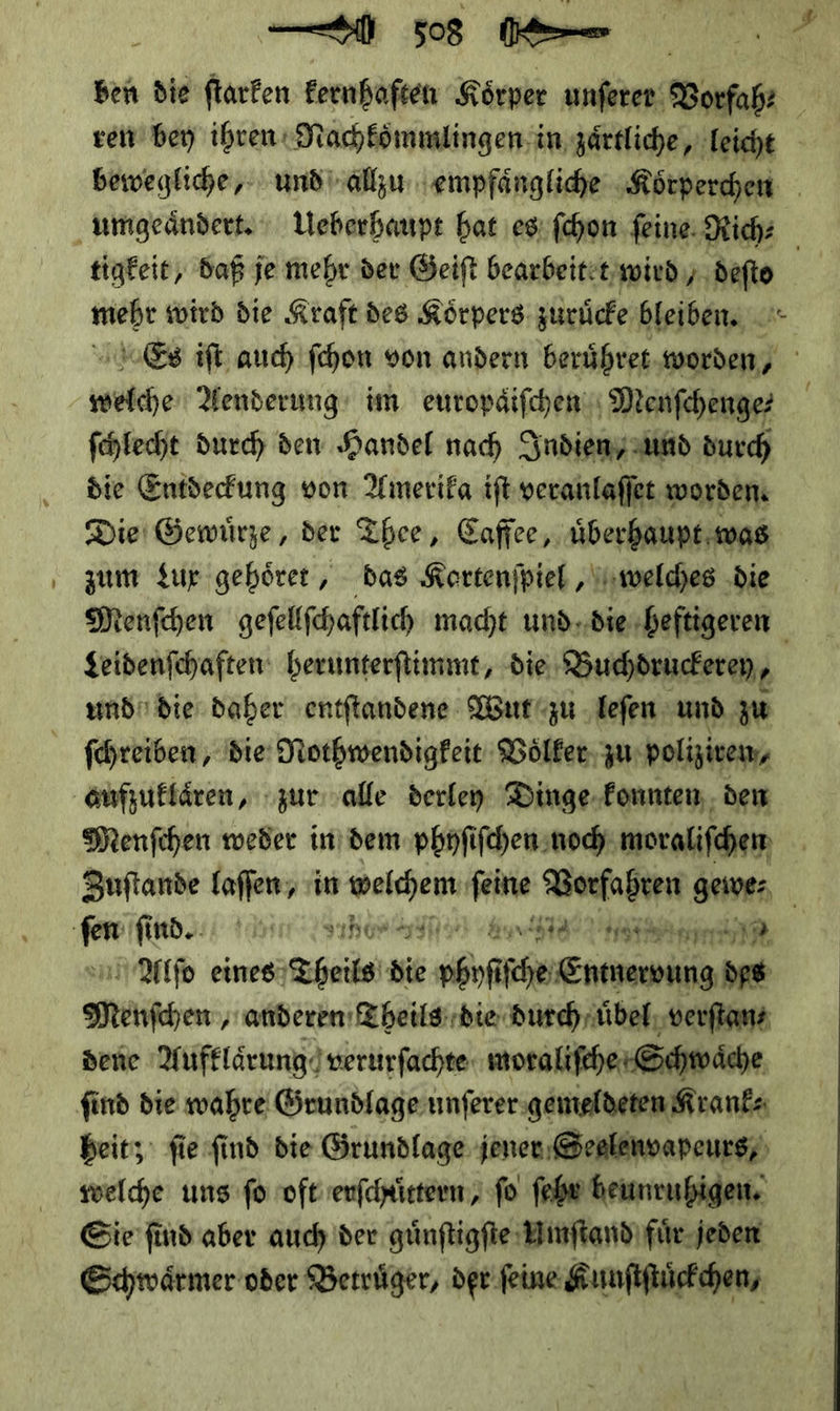 ben die ſtarken kernhaften Körper unſerer Vorfah⸗ ven bey ihren: MNachkoͤmmlingen in zaͤrtliche, Teiche bewegliche, und allzu empfaͤngliche Kötperchen umgeaͤndert. Ueberhaupt hat es ſchon ſeine Rich⸗ tigkeit, daß je mehr der Geiſt bearbeitet, wird, deſto mebt wird die Kraft des Körpers: zuruͤcke bleiben. = Es iſt auch ſchon von andern beruͤhret worden, ki Aenderung im europdifchen Menſchenge⸗ ſchlecht durch den Handel nach Indien/ und durch die Entdeckung von Amerika iſt veranlaſſet worden Die Gewuͤrze, der Thee, Caffee, uͤberhaupt was zum Lux gehoͤret, das Kartenſpiel, welches die Menſchen geſellſchaftlich macht und die heftigeren Leidenſchaften herunterſtimmt, die Buchdruckerey, und die daher entſtandene Wut zu leſen und zu ſchreiben, die Nothwendigkeit Völker, zu polizivem, aufzuklaͤren, zur alle derley Dinge konnten den Menſchen weder in dem phyſiſchen noch moraliſchen Zuſtande laſſen, in — ſeine Vorfahren gewe⸗ ne find. 5} Ey EL NEE TRIER meer SEE Pre 2 | Alſo eines Theils Si Gehe——— Menfhen, anderen Theils die durch uͤbel verſtan⸗ dene Aufklärung verurſachte moraliſche Schwaͤche find die wahre Grundlage unſerer gemeldeten Krank⸗ heit; ſie ſind die Grundlage jener Seelenvapeurs, welche uns fo oft erſchuͤttern, fo ſehr heunruhigen. Sie find aber auch der guͤnſtigſte Umſtand fuͤr jeden Schwaͤrmer oder Betruͤger, der ſeine Kunſtſtuͤckchen,