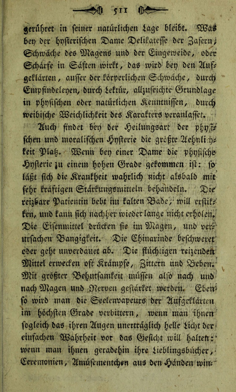     —  * 5 1  bey der hyſteriſchen Dame Delikateſſe der 3 Zaſern⸗ Schwaͤche des Magens und der Eingeweide, oder Schärfe in Säften wirft, das wird bey den Auf Empfindeleyen, durch Lektuͤr, allzuſeichte Grundlage in phyſiſchen oder natürlichen Keuntniſſen, durch — Weichlichkeit des Karakters veranlaſſet. Auch finder bey der Heilungsart der phyſt⸗ feit Platz. Wenh bey einer Dame: die phyſiſche Hnfterie zu einem hoben Grade gefommen:ift: jo ſehr kraͤftigen Staͤrkungsmitteln behandeln. Die reizbare Patientin bebt im Falten Bade,’ mil erſtik⸗ ken, und kann ſich nachher wieder lange nicht erholen, Die Eiſenmittel druͤcken fie im Magen, und ver⸗— utſachen Bangigkeit. Die Chinarinde beſchweret Mittel erwecken oft Kraͤmpfe, Zittern und Beben’ nach Magen und. Nerven geftärker, werden, Eben im hoͤchſten Grade verbittern, wenn man ihnen ſogleich das ihren Augen Eee heile Licht der einfachen: Wahrheit vor. das, Geficht will. haltet: wenn man ihnen geradehin ihre Lieblingsbücher, Ceremonien, Amüfementchen aus den Haͤnden win⸗