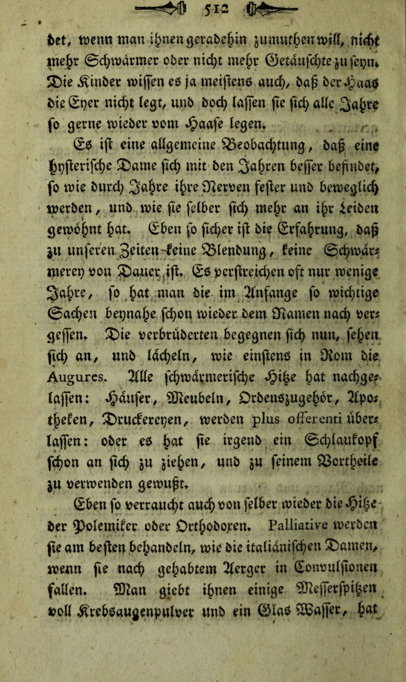wall; Se det; wenn man ihnen geradehin zumuthen will nicht mehr Schwaͤrmer oder nicht mehr Geräufchtezufegm Die Kinder willen es ja meiſtens auch, daß der Haas die Ener nicht legt, und. doch laſſen fie fich alle ‚Sabre fo gerne wieder vom Haafe legen. Inn Es iſt eine allgemeine Beobachtung, saß, eine fo wie durch Sabre ihre Nerven fefter und beweglich werden , und. wie fie felber ſich mehr an ihr Leiden gewöhnt bat. Eben fo ficher ift die Erfahrung, daß zu. unſeren Zeiten-Feine Blendung,, feine Schwaͤr⸗ merey von Dauer iſt. Es perſtreichen oft nur wenige Sabre, jo hat ;man die. im. Anfange ſo wichtige Sachen beynahe fchon wieder dem Namen nach vers geſſen. Die verbrüderten. begegnen ſich nun, ſeben ſich an, und laͤcheln, wie einſtens in Rom die Augures. Alle ſchwaͤrmeriſche Hitze hat nachger offen: Häufer, Meubeln, Drdenszugebör, Apos, thefen, Druckereyen, werden plus. offerenti übers, laſſen: oder es bat fie. irgend, ein Schlaufopf. | fhon an fi zu ziehen, und zu feinem Vortheile zu verwenden gewußt. Eben ſo verraucht auch von felber wieder bie Hiße- der Polemifer. oder Orthodoxen. Palliative werden | fü ie am beſten behandeln, wie die italiänifehen Damen, wenn fie nach gehabtem Aerger in Convulſionen fallen. Man giebt ihnen einige Mefferfpigen , voll Krebsaugenpulver und ein Glas Waſſer, hat