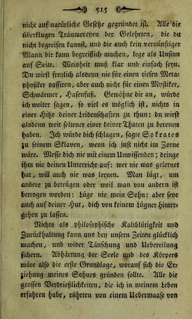      a — 0 Be. nicht auf natuͤrliche Gefege gegruͤndet if, Alle die uͤberklugen Traͤumerehen der Gelehrten, die du nicht begreifen kannſt, und die auch kein vernuͤnſtiger Mann dir kann begreiflich machen, lege als Unſinn auf Seite. Weisheit muß klar und einfach feyn. Du wirft freylich alsdenn nie für einen tiefen Meta⸗ phyſiker paſſiren, aber auch nicht für einen Myſtiker, Schwärmer, Hafenfuß, Gewoͤhne dir an, würde ich weiter fagen, fo vieles möglich iſt, nichts in einer Hiße deiner $eidenfchaften zu thun: du wirft ‚alsdenn weit feltener einer deiner Thaten zu bereuen haben. Sich würde dich Ichlagen, fagte Sp Frates zu feinem Sklaven, wenn ich juft nicht im Zorne wäre, Meſſe dich nie mit einem Unwiſſenden; dringe ibm nie Deinen Linterricht- auf: wer nie was gelernet bat, will auch nie was lernen. Man läge, um andere zu betrügen oder weil man von andern ift betrogen worden: Lüge nie. mein Sohn: aber feye auch auf deiner Hut, dich von feinem Luͤgner hinter: geben zu laſſen. | Nichts als an Kaltblůtigkeit und Zuruͤckhaltung kann uns bey unſern Zeiten gluͤcklich machen, und wider Taͤuſchung und Uebereilung ſichern. Abhaͤrtung der Seele und des Koͤrpers waͤre alſo die erſte Grundlage, worauf ſich die Er: ziehung meines Sohnes gruͤnden ſollte. Alle die groſſen Verdrießlichkeiten, die ich in meinem Leben erfahren habe, ruͤhrten von einem Uebermaaſe von