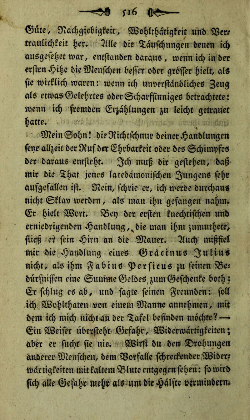 — ee Güte, Nachgiebigkeit, Wobthärigkeit und Ver ⸗ traulichkeit her. Alle die Tauſchungen · denen ich ausgeſetzet war, entſtanden daraus, wenn ich in der erſten Hitze die Menſchen beſſer oder groͤſſer hielt, als ſie wirklich waren: wenn ich unverſtaͤndliches Zeug als etwas Gelehrtes oder Scharfſinniges betrachtete: wenn ich ſtemden — zu Fr *— * —VV Ark Mein Sohn! die Kichefhnus ——— | (eye allzeit der Ruf der Ehrbarfeit oder des Schimpfes der daraus entſteht. Ich muß dir geftehen, daß mir die That jenes lacedaͤmoniſchen Jungens ſehr aufgefallen iſt. Hein, ſchrie er, ich werde durchaus nicht Sklav werden, als man ihn gefangen nahm. Er hielt Wort. Bey der erſten knechtiſchen und erniedrigenden Handlung, die man ihm zumuthete, ftieß ver ıfein Hirn an die. Mauer: Auch mißfiel mir die Handlung eines Graͤcinus Julius nicht, alsihm Fabius Perficus zu feinen Be⸗ dürfniffen eine Sunime Geldes zum &amp;efchenfe both: Er fchlug es ab, und fagte feinen Freunden: ſoll ich Wohlthaten von einem Manne annehmen, * dem ich mich. nicht an der Tafel befinden möchte? — Ein Weiſer uͤberſteht Gefahr, Widerwaͤrtigkeiten; aber er ſucht ſie nis Wirſt du den Drohungen anderer Menſchen, dem Vorfalle ſchreckender Wider⸗ waͤrtigkeiten mit altem Blute entgegen ſehen: fo wird ſich alle Gefahr mehr als um die Hälfte vermindern