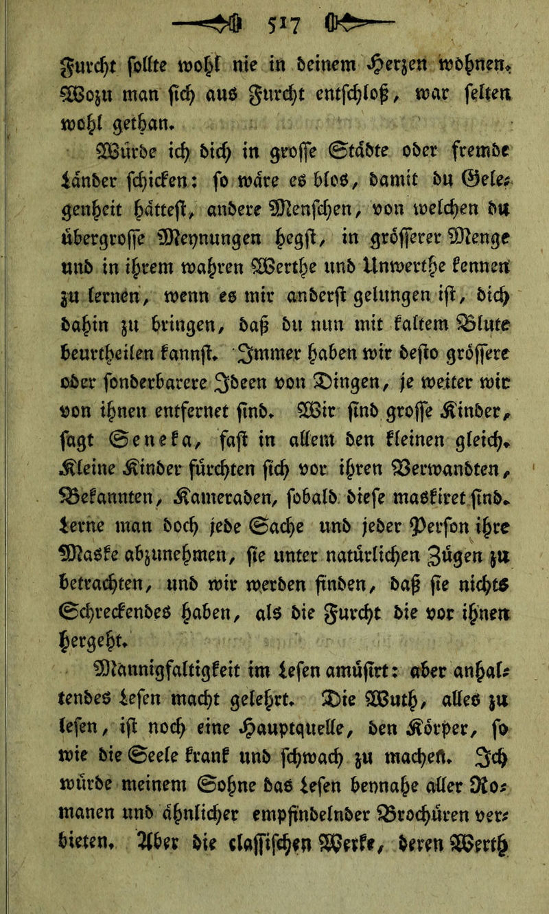    — 517 ü— Furcht ſollte wohl nie in deinem ee Wozu man fih aus Furcht ruhige war * wohl gethan. | Wurde ich dich in goffe Städte, oder sähe ——— ſo waͤre es blos, damit du Gele⸗ genheit ıhätteft, andere Menfchen, von welchen du übergrofie Meynungen hegſt, in gröfferer Menge und. imihrem wahren Werthe und Unwerthe kennen zu lernen, wenn es mir anderft gelungen. ft, dich dahin zu bringen, daß du nun mit kaltem Blute beurtheilen kannſt. Immer baben wir deſto groͤſſere oder ſonderbarere Ideen von Dingen, je weiter wir von ihnen entfernet ſind. Wir ſind groſſe Kinder, ſagt Seneka, faſt in allem den kleinen gleich. Kleine Kinder fuͤrchten ſich vor ihren Verwandten, Bekannten, Kameraden, ſobald dieſe maskiret ſind. Lerne man doch jede Sache und jeder Perſon ihre Maske abzunehmen, fie unter natuͤrlichen Zügen: zu betrachten, und wir werden finden, daß fü fie nichts Schreckendes en als bie ia die vor. ihnen | hergeht. en Mannigfaltigkeit im ‚ofen amuͤſirt: aber anhal⸗ ——— — gelehrt. Die Wuth, alles zu leſen, iſt noch eine Hauptquelle, den Koͤrper, ſo wie die Seele krank und ſchwach zu machen. Ich wuͤrde meinem Sohne das Leſen beynahe aller Atos manen und aͤhnlicher empfindelnder Brochuͤren ver⸗ bieten. Aber die claſſiſchen Werke, deren Werth
