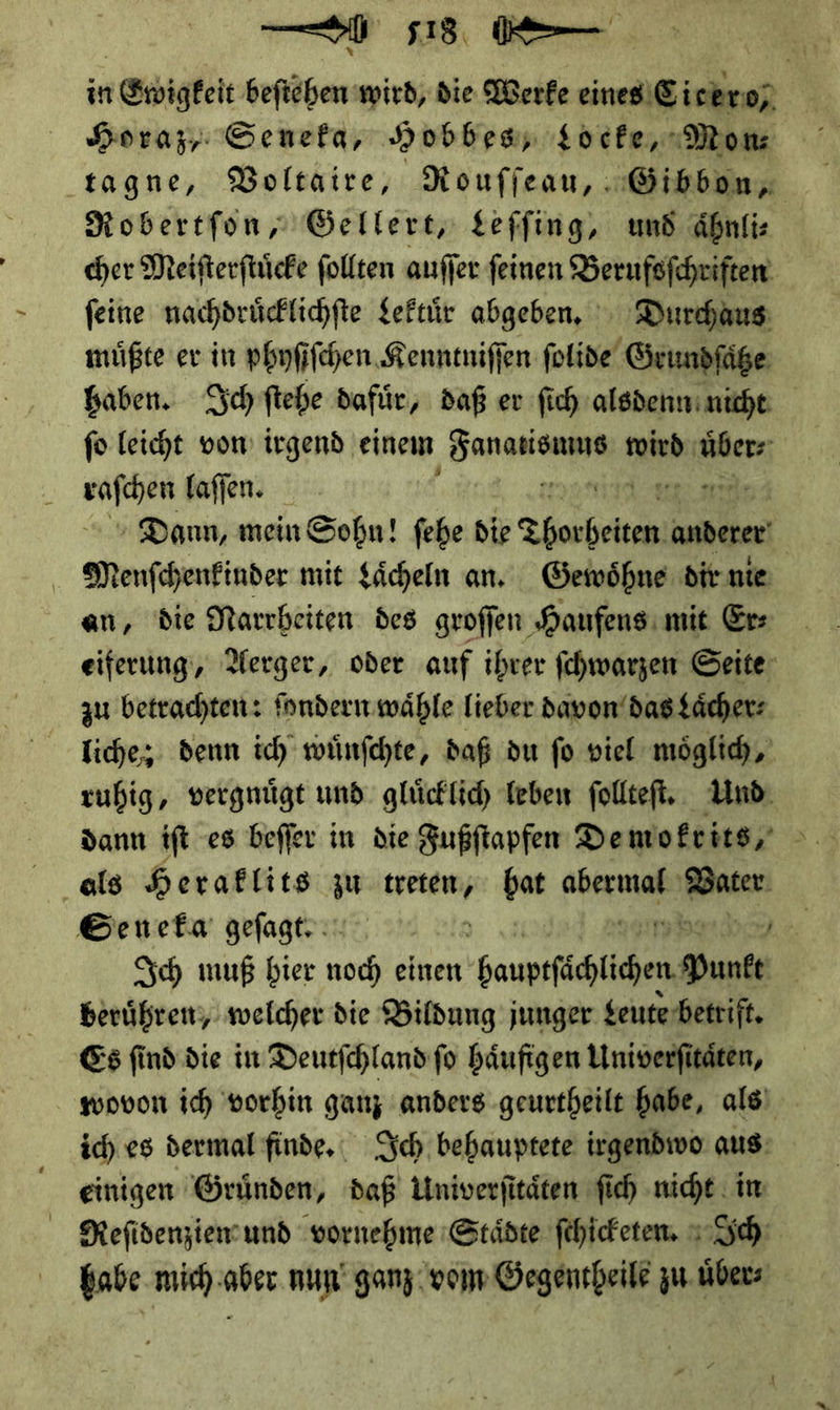 —— 518, ( — in Ewigkeit beſtehen wird, die Werke eines) Sinkren | Horaz, Senefa, Hobbes, Locke, Mom tagne, Voltaire, Rouſſeau, Gibbon— Robertſon, Gellert, Leffing, und aͤhnli⸗ her Meiſterſtuͤcke ſollten auſſer feinen Berufoſchriften feine nachdruͤcklichſte Lektuͤr abgeben. Durchaus müßte er in phyſiſchen Kenntniſſen ſolide Grundfäße Gaben. Schftehe dafür, daß er fich alsdenn nicht fo leicht vom irgend einem ———— wird nuder * laſſen. er nd Dann, mein Sobn! fehe die — anderer | | Menfchenfinder mit Sächeln an. Gewoͤhne dir. nie an, die Narrheiten des groſſen Haufens mit Er⸗ eiferung, Nerger, oder auf ihrer ſchwarzen Seite zu betrachten: fondern wähle lieber davon das Laͤcher⸗ liche; denn ich wünfchte, daß du fo viel möglich, ruhig, vergnüge und glücklich Teben ſollteſt. Und dann iſt es beffer in die Fußſtapfen De mokrits, J Seneka gefagtr } Sch muß bier noch einen Gaupsfächlichen Yunke | berühren; welcher die Bildung junger Leute betrift. Es find die in Deutſchland ſo häufigen Univerfitäten, wovon ich vorhin ganz anders geurtheilt habe, als) ich. es dermal finde. Sch behauptete irgendivo aus: einigen Gründen, daß Univerfitäten fich nicht im Reſidenziem und vornehme Städte ſchicketen. Ich babe mich aber nun ganz vom Gegentheile zu uͤber⸗