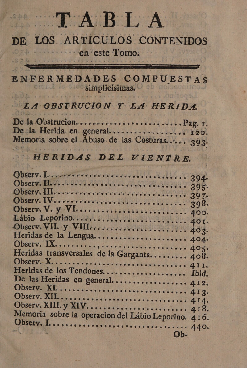 RAIDE À DE LOS A RTICULOS. CONTENIDOS en este Tomo, ENFERMEDADES, COMPUESTAS , fee une LA OBSTRUCION T LA HERIDA, De la Obstrucion............. essences o Pag, r. De :la Herida. en. general. ea NE RO A E 14 Memoria sobre el Abuso. de las Costuras. +. 393: HERIDAS DEL VIENTRE, Observ. I... nerve eee do ro dose des so ess se DÍ A. Observ. ID e OA 306. Observ, ILE... vere. 307 Observ, IV......... COIN NET as + 398. Observ, Ve eV coccion 400. Lábio. Leporino cd. 5, hu ua 401 Observ. VH. y VIT... ss... 403» Heridisderla Lengua odos de da A 4.04» A A A O 405: Heridas transversales de la Garganta......... 408. A AR A O 4.11. Heridas de los Tendones.................... Ibid De las Heridas en general. ................. 412 RES. A ES 413. CODSCEV o dc alle o aia E Ds 2. 414. Observ. CUL a a nn 418. Memoria sobre la operacion del Lábio Le porino. 416. Li A e oo 0690008 4.4.0» Ob-