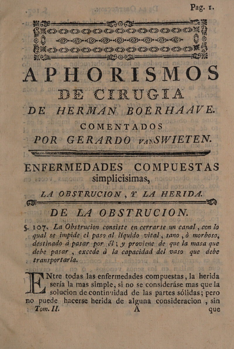 Le EC — Y DIADADADADADAHDA DAME Y pa cg PODOSODOLOIODAS APHORISMOS DE CIRUGIA. DE HERMAN. BOERHAAVE. sens ENPERMEDADES - COMPUESTAS simplicisimas, na 3 LA OBSTRUCION , Y LA HERIDA, DE at. OBSTRUCION. $. 10% La yaa consiste en cerrarse. un tarado con lo «qual se: impide el paso al. líquido viral, sano , à STI destinado &amp;pasar por él ; y proviene 4d que la masa que debe pasar , excede à la capacidad del vaso que debe 2 ll : | à Ntre todas las LA des compuestas, la Di | sería la mas simple, si no se consideráse mas que la solucion de continuidad de las partes sólidas; pero no puede hacerse herida de alguna consideracion , sin Tom. IL. À | que