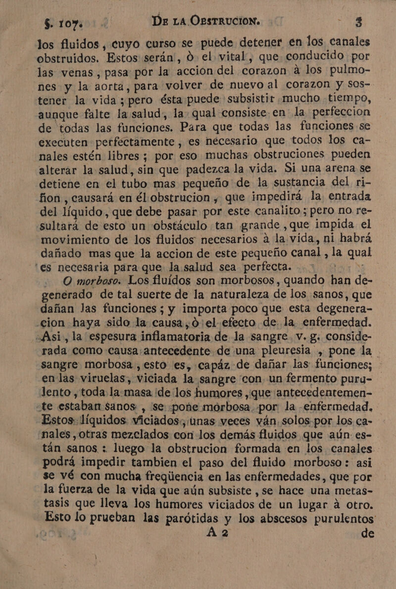 los fluidos, cuyo curso se puede detener en los canales obstruidos. Estos serán', 0. el vital, que conducido por las venas, pasa por la accion del corazon à los pulmo- nes y la aorta, para volver de nuevo al corazon y sos- tener la vida pero ésta puede subsistir mucho tiempo, aunque falte la salud, la: qual consiste en la perfeccion de todas las funciones. Para que todas las funciones se nales estén libres ; por eso muchas obstruciones pueden alterar la salud, sin que padezca la vida. Si una arena se detiene en el tubo mas pequeño de la sustancia del ri- fion , causará en él obstrucion , que impedirá la entrada del líquido, que debe pasar por este canalito; pero no re- sultará de esto un 'obstáculo tan grande ,que impida el “movimiento de los fluidos necesarios à la vida, ni habrá, dañado mas que la accion de este pequeño canal , la qual ‘es necesaria para que la salud sea perfecta. 3 0:00 0 - © morboso. Los fluidos son morbosos, quando han de- venerado de tal suerte de la naturaleza de los sanos, que dañan las funciones; y importa poco que esta degenera- cion haya sido la causa, d el efecto de. la enfermedad. “Asi, la espesura inflamatoria de la sangre. v. g. conside- rada como causa:antecedente de una pleuresia , pone la sangre. morbosa, esto es, capäz de dañar las funciones; : en las viruelas, viciada la sangre con un fermento purg= lento , toda la:masa ¡de los humores ,que antecedentemen- te estaban sanos , se pone morbosa. por la -enfermedad. Estos líquidos. viciados:; unas veces vän solos por los ça- nales otras mezclados con los demás fluidos que aún es- tán sanos : luego la obstrucion formada en los canales - podrá impedir tambien el paso del fluido morboso: asi se vé con mucha freqüencia en las enfermedades, que por la fuerza de la vida que aún subsiste , se hace una metas- tasis que lleva los humores viciados de un lugar á otro. Esto lo prueban las RE y los abscesos purulentos ON 2 | de