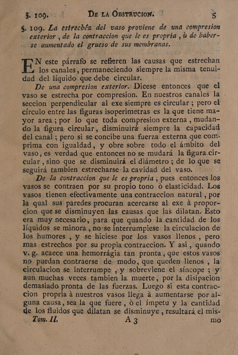 $. 109. *: De LA OssTRUCION: ' HN $. 109. La estrechéz del vaso proviene de una compresion exterior , de la contraccion que le es propria ,u de baber- se aumentado el grueso de sus membranas. EAN este párrafo se refieren las causas que estrechan ' los canales, permaneciendo siempre la misma tenui- dad del líquido que debe circular. 1 De una compresion exterior. Dicese entonces que el vaso se estrecha por compresion. En nuestros canales la - seccion perpendicular al exe siempre es circular ; pero el círculo entre las figuras isoperimetras es la que tiene ma- yor area ; por lo que toda compresion externa , mudan- do la figura circular, disminuirá siempre la capacidad del canal ; pero si se concibe una fuerza externa que com. prima con igualdad, y obre sobre todo el ámbito del vaso, es verdad que entonces no se mudará la figura.cir- cular , sino que se disminuirá el diámetro ; de lo que se seguirá tambien estrecharse-la cavidad del vaso. De la contraccion que le es propria , pues entonces los vasos se contraen por su propio tono 0 elasticidad. Los vasos tienen efectivamente una contraccion natural, por la qual. sus paredes procuran acercarse al exe à propor- cion que se disminuyen das causas que las dilatan. Esto era muy necesario, para que quando la cantidad de los líquidos se minora , no-se interrumpiese la circulacion de los humores , y se hiciese por los vasos llenos , pero mas estrechos por su propia contraccion. Y asi, quando v. g. acaece una hemorrágia tan pronta, que estos vasos no puedan contraerse de: modo, que queden llenos , la circulacion se interrumpe , y sobreviene el síncope ; y aun muchas veces tambien la muerte, por la disipacion demasiado pronta de las fuerzas. Luego si esta contrac- cion propria à nuestros vasos llega à aumentarse por al- guna causa, Sea la que fuere, d el impetu y Ja cantidad de los fluidos que dilatan se disminuye , resultará el mis-
