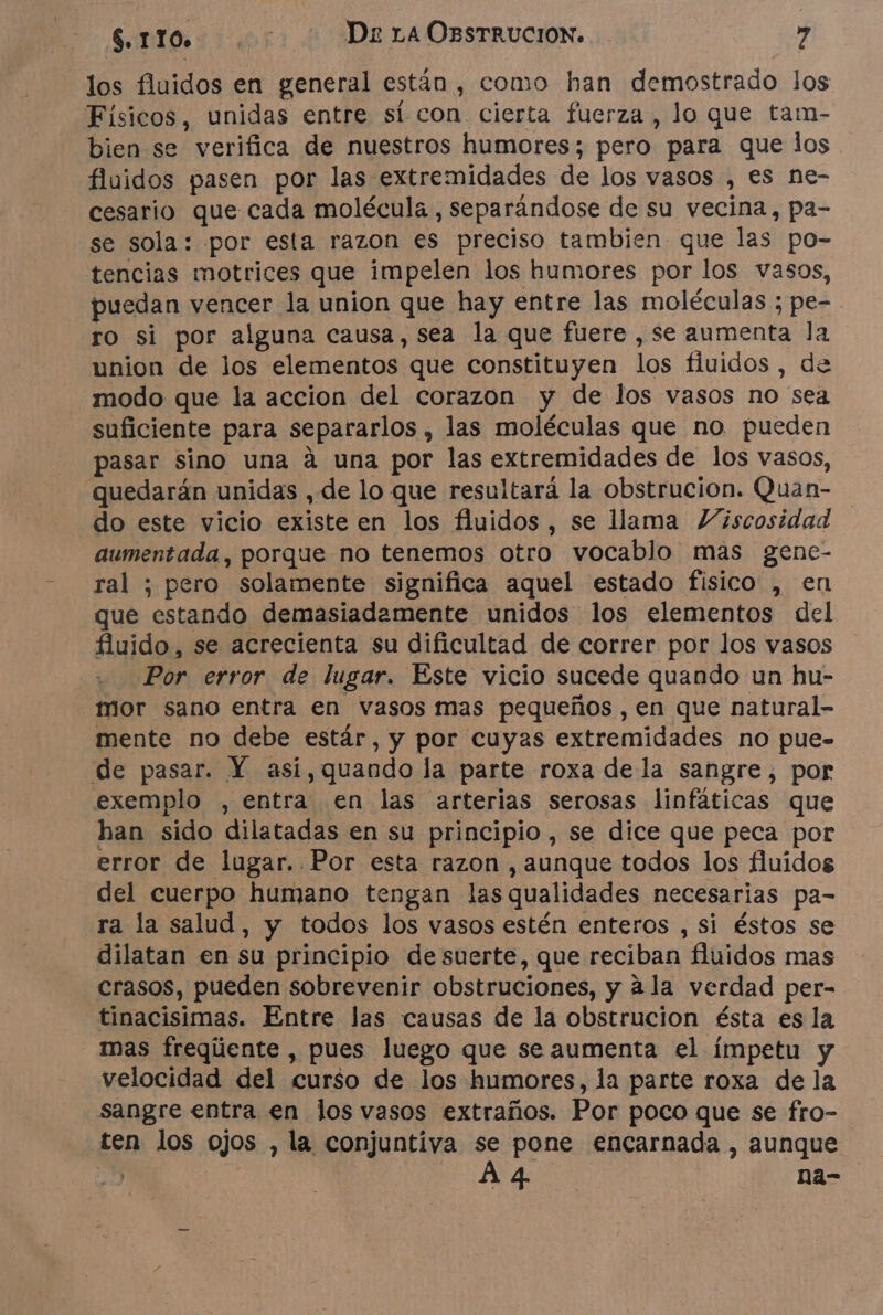los fluidos en general están , como han demostrado los Físicos, unidas entre sí con cierta fuerza, lo que tam- bien se verifica de nuestros humores; pero para que los fluidos pasen por las extremidades de los vasos , es ne- cesario que cada molécula, separándose de su vecina, pa- se sola: por esta razon es preciso tambien que las po- tencias motrices que impelen los humores por los vasos, puedan vencer la union que hay entre las moléculas ; pe- ro si por alguna causa, sea la que fuere ,se aumenta la union de los elementos que constituyen los fluidos , de modo que la accion del corazon y de los vasos no sea suficiente para separarlos , las moléculas que no pueden pasar sino una á una por las extremidades de los vasos, quedarán unidas , de lo que resultará la obstrucion. Quan- do este vicio existe en los fluidos , se llama Viscosidad aumentada, porque no tenemos otro vocablo mas gene- ral ; pero solamente significa aquel estado fisico , en que estando demasiadamente unidos los elementos del fluido, se acrecienta su dificultad de correr por los vasos Por error de lugar. Este vicio sucede quando un hu- mor sano entra en vasos mas pequeños , en que natural- mente no debe estár, y por cuyas extremidades no pue- de pasar. Y asi,quando la parte roxa de la sangre, por exemplo , entra en las arterias serosas linfáticas que han sido dilatadas en su principio, se dice que peca por error de lugar. Por esta razon , aunque todos los fluidos del cuerpo humano tengan lasqualidades necesarias pa- ra la salud, y todos los vasos estén enteros , si éstos se dilatan en su principio de suerte, que reciban fluidos mas crasos, pueden sobrevenir obstruciones, y ala verdad per- tinacisimas. Entre las causas de la obstrucion ésta es la mas freqúente , pues luego que se aumenta el ímpetu y velocidad del curso de los humores, la parte roxa de la sangre entra en los vasos extraños. Por poco que se fro- ten los ojos , la conjuntiva se pone encarnada , aunque