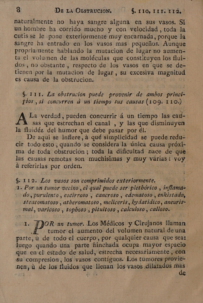 naturalmente no haya sangre alguna en sus vasos. Si un hombre ha corrido mucho y con velocidad , toda la cutis se le pone exteriormente muy encarnada, porque la Sangre ha entrado. en los vasos mas pequeños. Aunque propriamente hablando la mutacion de lugar no aumen- dos, no obstante , respecto de los vasos en que se de- tienen por la mutacion de lugar , su excesiva Lara es causa de la obstrucion. $ 111. La obstrucion puede provenir de ambos princi- Tios , si concurren à un tiempo Sus causas (109. 110.) o + Von verdad, pueden concurrir à un cdo las cau- la fluidéz del humor que debe pasar por él. cir todo esto , quando. se considera la única causa próxi- à DITS por orden. $ 112. hos vasos son compriteidos exteriormente. % do, purulento, escirroso , cancroso , edematoso , enkistado, Hd varicoso , ORPI ; pituitoso , Calculoso ; ne | y tumor el aumento del volumen natural de una luego quando una parte hinchada ocupa mayor espacio que en el estado de salud, estrecha necesariamente, con