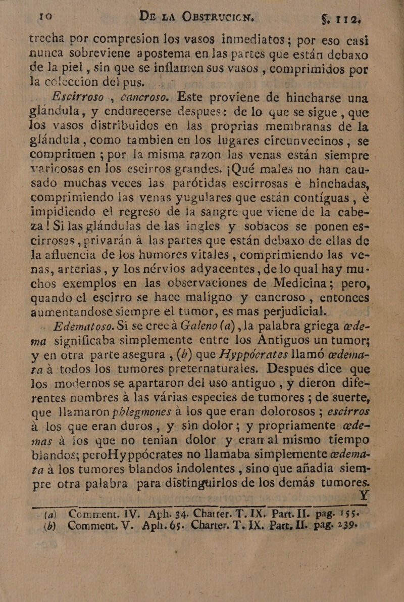 recha por compresion los vasos inmediatos; por eso casi nunca sobreviene apostema en las partes que están debaxo de la piel , sin que se inflamen sus vasos , comprimidos por la coleccion delpus. . [ Escirroso , cancroso. Este proviene de hincharse una glándula, y endurecerse despues: de lo que se sigue , que los vasos distribuidos en las proprias membranas de la glándula, como tambien en los lugares circunvecinos , se varicosas en los escirros grandes. ¡Qué males no han cau- sado muchas veces las parótidas escirrosas e hinchadas, comprimiendo las venas yugulares que están contíguas , e za ! Si jas glándulas de las ingles y sobacos se ponen es- cirrosas,privarán à las partes que están debaxo de ellas de chos exemplos en las observaciones de Medicina; pero, aumentandose siempre el tumor, es mas perjudicial. - Edematoso. Si se cree à Galeno (a), la palabra griega ede- ma significaba simplemente entre los Antiguos un tumor; y en otra parte asegura , (4) que Ayppocrates llamó edema- los modernos se apartaron del uso antiguo , y dieron dife- rentes nombres à las várias especies de tumores ; de suerte, que llamaron phlegmones à los que eran dolorosos ; escirros à los que eran duros , y sin dolor; y propriamente «ede- blandos; peroHyppócrates no llamaba simplemente ædema- pre otra palabra para distinguirlos de los demás tumores. (a) Coment. IV. Aph. 34 Charter. T. IX. Part. IL pag- PTE (6) Comment. V. Aph.65. Charter. T. IX. Part. IL pag: 239» 3%