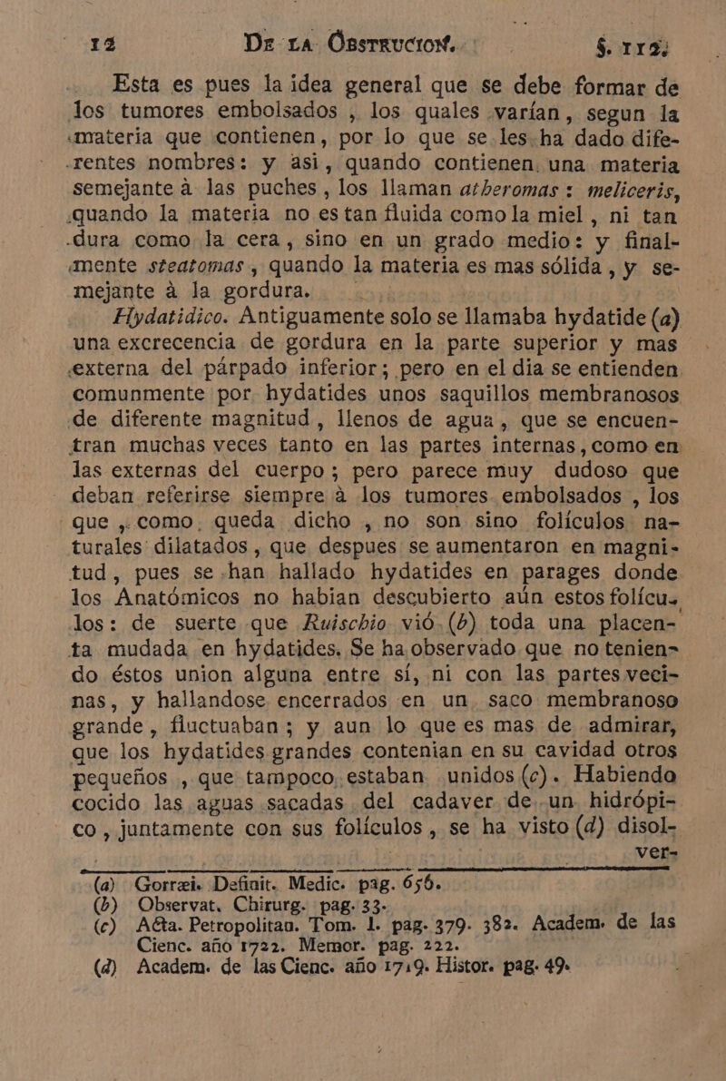 Esta es pues la idea general que se debe formar de los tumores embolsados , los quales varían, segun la «nrateria que contienen, por lo que se.les-ha dado dife- -rentes nombres: y asi, quando contienen. una materia semejante a las puches , los llaman athberomas : meliceris, quando la materia no es tan fluida como la miel, ni tan -dura como la cera, sino en un grado medio: y final- «mente steatomas , quando la materia es mas sólida , y se- mejante à la gordura. Hydatidico. Antiguamente solo se llamaba hydatide (a) una excrecencia de gordura en la parte superior y mas «externa del párpado inferior; pero en el dia se entienden. comunmente por. hydatides unos saquillos membranosos de diferente magnitud, llenos de agua, que se encuen- tran muchas veces tanto en las partes internas, como en las externas del cuerpo; pero parece muy dudoso que _ deban referirse siempre à los tumores embolsados , los que , como. queda dicho , no son sino folículos na- turales dilatados , que despues se aumentaron en magni- tud, pues se han hallado hydatides en parages donde los Anatómicos no habian descubierto aún estos folicu. los: de suerte que Ruischio vió. (6) toda una placen- ta mudada en hydatides. Se ha observado.que no tenien- do éstos union alguna entre sí, ni con las partes veei- nas, y hallandose encerrados en un. saco membranoso grande , fluctuaban ; y aun lo que es mas de admirar, que los hydatides grandes contenian en su cavidad otros pequeños , que tampoco, estaban unidos (ce). Habiendo cocido las aguas sacadas del cadaver de un hidrôpi- co , juntamente con sus folículos , se ha visto (d) disol- > | Vef- (a) Gorræi. Definit. Medic. pag. 656. (b) Obxervat. Chirurg. pag. 33- (c) Ata. Petropolitan. Tom. 1. pag. 379. 382. Academ. de las Cienc. año 1722. Memor. pag. 222. | (4) Academ. de las Cienc. año 1719. Histor. pag. 49.