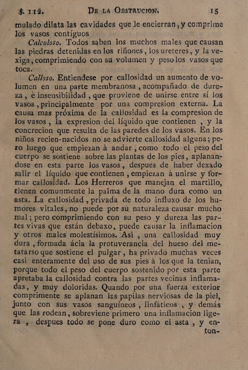 _«mulado dilata las cavidades que le encierran y vor los vasos contiguos Calculoso. Todos saben los muchos males que causan las piedras detenidas en los riñones, los ureteres, y la ve- xiga, comprimiendo con su volumen y dei los vasos que ROCA, Calloso. Entiendese por callosidad un aumento de vo- lumen en una parte membranosa , acompañado de dure- za , è insensibilidad , que proviene de unirse entre sí los vasos , principalmente por una compresion externa. La causa mas próxima de la callosidad es la compresion de Jos vasos , la expresion del líquido que contienen , y la concrecion que resulta de las paredes de los vasos. En los niños recien-nacidos no se advierte callosidad alguna; pe- ro luego que empiezan à andar , como todo el peso del cuerpo se sostiene sobre las plantas de los pies, aplanan- dose en esta parte los vasos, despues de haber dexado salir el líquido que contienen . , Empiezan a unirse y for- mar callosidad. Los Herreros que manejan el martillo, tienen comunmente la palma de la mano dura como un asta. La callosidad , privada de todo influxo de los hu- mores vitales, no puede por su naturaleza causar mucho. mal ; pero comprimiendo con su peso y dureza las par- tes vivas que están debaxo, puede causar la inflamacion y otros males molestísimos. Asi , una callosidad muy dura , formada acia la protuverancia del hueso del me- tatarso que sostiene el pulgar, ha privado muchas veces casi enteramente del uso de sus pies à los que la tenian, porque todo el peso del cuerpo sostenido por esta parte apretaba la callosidad contra las partes vecinas inflama- das, y muy doloridas. Quando por una fuerza exterior comprimente se aplanan las papilas nerviosas de la piel, junto con sus: vasos sanguíneos , linfáticos , y demás que las rodean, sobreviene primero una inflamacion lige- ra ,. despues todo se pone duro como el asta , y en- ton-