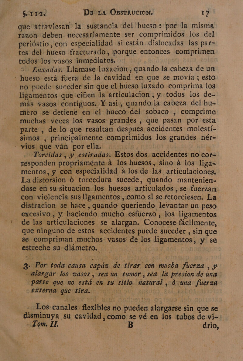 que atraviesan la sustancia del hueso: por la misma razon deben. necesariamente ser comprimidos los del perióstio, con especialidad si están dislocadas las par- tes del hueso fracturado, porque entonces comprimen todos los vasos inmediatos. cl - Luxadas. Llamase luxacion, quando la cabeza de un. no puede suceder sin que el hueso luxado comprima los ligamentos que ciñen la articulación , y todos los de- mero se detiene en el hueco del sobaco , comprime parte , de lo que resultan despues accidentes molesti- simos , principalmente See los grandes nér- À Torcidas, y. estiradas. Estos dos. accidentes no cor- responden propriaménte à los huesos, sino à los liga- mentos, y con especialidad a los de las articulaciones. La distorsion O torcedura sucede, quando mantenien- con violencia sus ligamentos , como, si se. retorciesen. La distracion se hace , quando queriendo. levantar un peso excesivo , y haciendo .mucho .esfuerzo , los ligamentos de las articulaciones. se alargan. Conocese facilmente, que ninguno de estos accidentes puede suceder , sin que se compriman .muchos vasos de los ligamentos, y se estreche su diámetro. alargar los vasos, sea un tumor , sea la per de una POE que no está en su sitio masural , una nee externa que tira. | 4 Los canal Aexibles no , pueden oo sin que se In ya. su cavidad, como se vé en los tubos de vi-: Tom. IL drio,