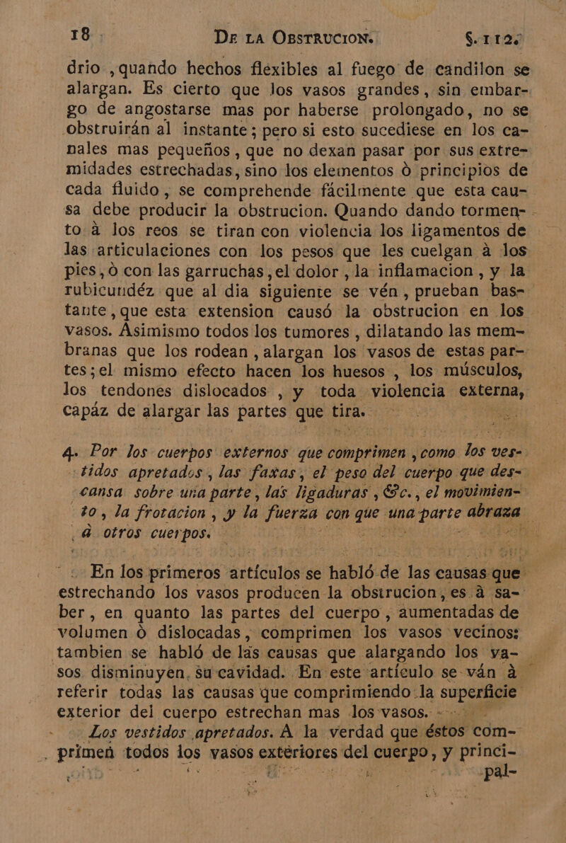 drio ,quando hechos flexibles al fuego de candilon se alargan. Es cierto que los vasos grandes, sin embar- go de angostarse mas por haberse prolongado, no se obstruirän al instante; pero si esto sucediese en los ca- nales mas pequeños , que no dexan pasar por sus extre- midades estrechadas, sino los elementos Ó principios de cada fluido , se comprehende facilmente que esta cau- sa debe producir la obstrucion. Quando dando tormen- - to à los reos se tiran con violencia los ligamentos de las articulaciones con los pesos que les cuelgan a los pies, 0 con las garruchas ,el dolor , la inflamacion, y la rubicundéz que al dia siguiente se vén, prueban. bas- tante ,que esta extension causó la obstrucion en los vasos. Asimismo todos los tumores , dilatando las mem- branas que los rodean , alargan los vasos de estas par- tes;el mismo efecto hacer los huesos , los músculos, los tendones dislocados , y toda violencia ts, capáz de alargar las partes Pet tira cds ne 4. Por los cuerpos externos que comprimen , como. los ves- Eidos apretados, las faxas, el peso del cuerpo que des= cansa sobre una parte, las ligaduras ,Sc., el movimien- to, la frotacion, y la fuerza con cd una aparte E q otros cues o sl | | En los primeros articalós! se habló. de las causas. que à estrechando los vasos producen la obstrucion, es à sa- ber, en quanto las partes del cuerpo, aumentadas de volumen 0 dislocadas, comprimen los vasos vecinos; tambien se habló de lás causas que alargando los ya- sos disminuyen. su cavidad. En este artículo se-ván à referir todas las causas que comprimiendo-la superficie exterior dei cuerpo estrechan mas Jos vasos. : Los vestidos apretados. À la verdad que éstos com- : primed todos 10 vasos exteriores ns ai y princi- | | -pal-