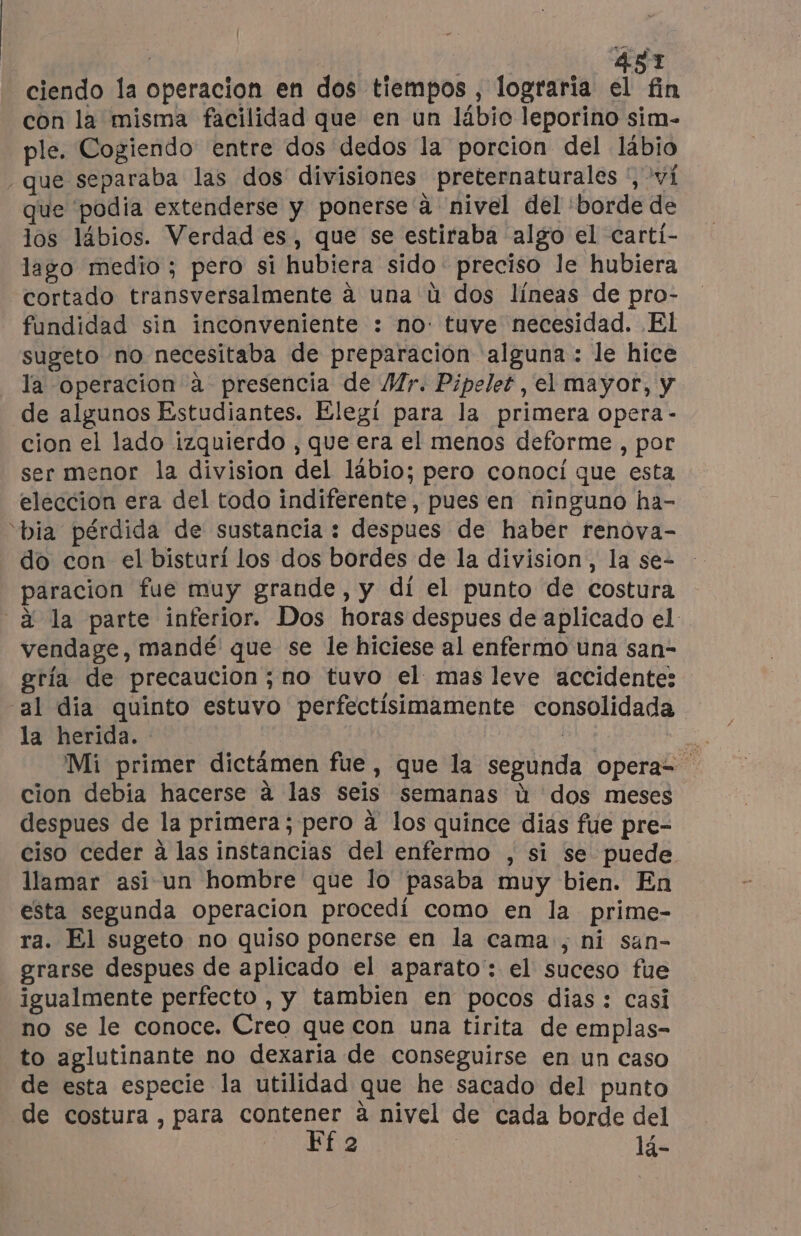 ciendo la operacion en dos tiempos , lograría el fin con la misma facilidad que en un lábio leporino sim- ple. Cogiendo entre dos dedos la porcion del lábio que separaba las dos divisiones preternaturales ', vi que podia extenderse y ponerse à nivel del 'borde de los lábios. Verdad es, que se estiraba algo el carti- lago medio ; pero si hubiera sido preciso le hubiera cortado transversalmente à una ú dos líneas de pro- fundidad sin inconveniente : no: tuve necesidad. EI sugeto no necesitaba de preparación alguna: le hice la Operacion à presencia de Mr. Pipelet , el mayor, y de algunos Estudiantes. Elegí para la primera opera - cion el lado izquierdo , que era el menos deforme , por ser menor la division del lábio; pero conocí que esta eleccion era del todo indiferente, pues en ninguno ha- ‘bia pérdida de sustancia : despues de haber renova- do con el bisturi los dos bordes de la division, la se- paracion fue muy grande, y dí el punto de costura à la parte inferior. Dos horas despues de aplicado el vendage, mandé que se le hiciese al enfermo una san- gria de precaucion ; no tuvo el mas leve accidente: al dia quinto estuvo perfectísimamente consolidada la herida. | E Mi primer dictámen fue, que la segunda operas cion debia hacerse à las seis semanas ú dos meses despues de la primera; pero à los quince dias fue pre- ciso ceder à las instancias del enfermo , si se puede llamar asi un hombre que lo pasaba muy bien. En esta segunda operacion procedí como en la prime- ra. El sugeto no quiso ponerse en la cama, ni san- grarse despues de aplicado el aparato: el suceso fue igualmente perfecto , y tambien en pocos dias : casi no se le conoce. Creo que con una tirita de emplas- to aglutinante no dexaria de conseguirse en un caso de esta especie la utilidad que he sacado del punto de costura, para ESS à nivel de cada borde del 2 ie