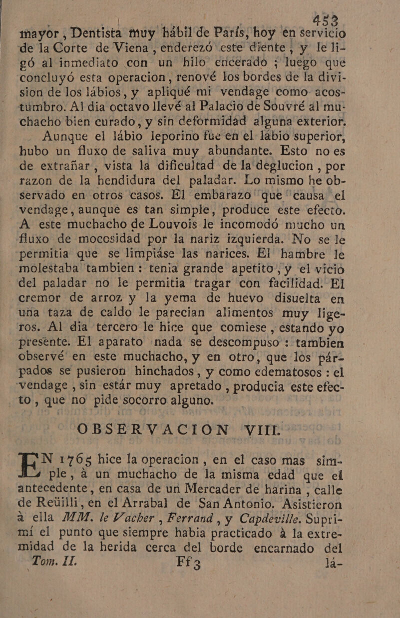 | ERAN Lo mayor , Dentista muy hábil de París, hoy en servicio de la Corte de Viena , enderezó este diente, y le li- 26 al inmediato con un hilo encerado ; luego que concluyó esta operacion, renové los bordes de la divi- sion de los läbios, y apliqué mi vendage como acos- túmbro. Al dia octavo llevé al Palacio de Souvré al mu- chacho bien curado, y sin deformidad alguna exterior. Aunque el lábio leporino fue en el lábio superior, hubo un fluxo de saliva muy abundante. Esto noes de extrañar, vista la dificultad de la deglucion , por razon de la hendidura del paladar. Lo mismo he ob- servado en otros casos. El embarazo que causa el vendage, aunque es tan simple, produce este efecto. À este muchacho de Louvois le incomodó mucho un fluxo de mocosidad por la nariz izquierda. No se le permitia que se limpiáse las narices. El hambre le molestaba tambien : tenia grande apetito, y el vicio del paladar no le permitia tragar con facilidad. El cremor de arroz y la yema de huevo disuelta en una taza de caldo le parecian alimentos muy lige- ros. Al dia tercero le hire que comiese , estando yo presente. El aparato nada se descompuso : tambien observé en este muchacho, y en otro, que los pár- pados se pusieron hinchados, y como edematosos : el vendage , sin estár muy apretado , producia este efec- to , que no pide socorro alguno. OBSERVACION VIIL- N 1765 hice la operacion , en el caso mas sim- ple, à un muchacho de la misma edad que el antecedente, en casa de un Mercader de harina , calle de Reúilli, en el Arrabal de San Antonio. Asistieron a ella MM. le Vacher , Ferrand , y Capdeville. Supri- mi el punto que siempre habia practicado á la extre- midad de la herida cerca del borde encarnado del Tom. IL. Ff3 lá-