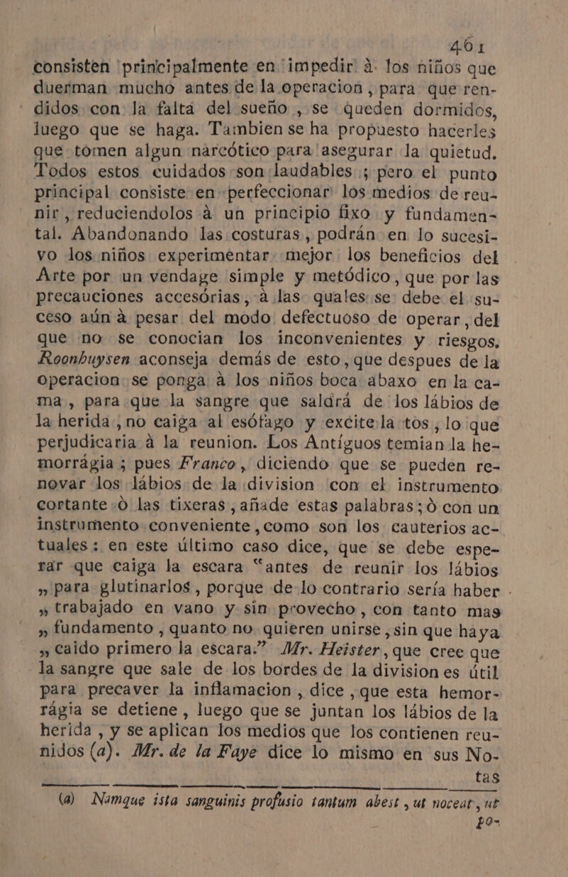 consisten principalmente en impedir à. los niños que duerman mucho antes de la operacion, para que ren- didos con la falta del sueño , se queden dormidos, luego que se haga. Tambien se ha propuesto hacerles que tomen algun narcótico para 'asegurar la quietud. Todos estos cuidados son 'laudables ; pero el punto principal consiste en perfeccionar: los medios de reu- nir ,reduciendolos à un principio fixo y fundamen- tal. Abandonando las costuras, podrán en lo sucesi- vo los niños experimentar «mejor los beneficios del Arte por un vendage simple y metódico, que por las precauciones accesorias, à las quales: se debe el su- ceso aún à pesar del modo defectuoso de operar, del que no se conocian los inconvenientes y riesgos, Roonbuysen aconseja demás de esto, que despues de la Operacion se ponga à los niños boca abaxo en la ca- ma, para que la sangre que saldrá de los lábios de la herida, no caiga al esófago y excitela tos , lo que perjudicaria à la reunion. Los Antiguos temian la he- morrágia ; pues Franco, diciendo que se pueden re- novar los lábios de la division con el instrumento cortante :0 las tixeras , añade estas palabras; d con un instrumento conveniente , como son los cauterios ac= tuales : en este último caso dice, que se debe espe- rar que caiga la escara “antes de reunir los lábios » para glutinarlos , porque de lo contrario sería haber . » trabajado en vano y sin provecho, con tanto mas » fundamento , quanto no quieren unirse, sin que haya » Caido primero la escara.” Mr. Heister,que cree que la sangre que sale de los bordes de la division es útil para precaver la inflamacion , dice ,que esta hemor- rágia se detiene, luego que se juntan los lábios de la herida , y se aplican los medios que los contienen reu- nidos (a). Mr. de la Faye dice lo mismo en sus No- | A | tas (a) Namque ista sanguinis profusio tantum abest , ut nocear, ut Po-