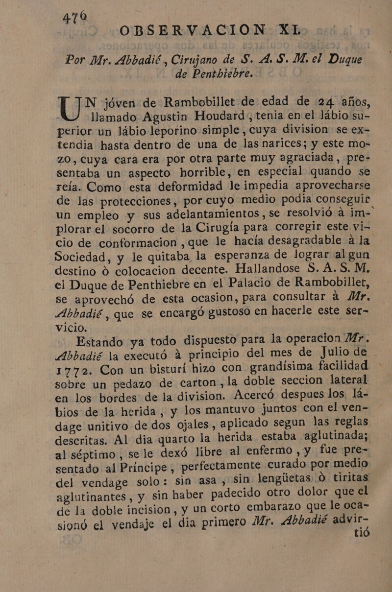 470 | OBSERVACION XL Por Mr. Abbadié, Cirujano de S. A. S. M. el Duque de Penthiebre. (72 jóven de Rambobillet de edad de 24 años, - llamado Agustin Houdard , tenia en el lábio su- perior un lábio leporino simple , cuya division se ex- tendia hasta dentro de una de las narices; y este mo- ZO, Cuya cara era por otra parte muy agraciada, pre- sentaba un aspecto horrible, en especial quando se reía. Como esta deformidad le impedia aprovecharse de las protecciones, por cuyo medio podia conseguir un empleo y sus adelantamientos , se resolvió à im- plorar el socorro de la Cirugía para corregir este vi- cio de conformacion ,que le hacía desagradable à la Sociedad, y le quitaba la esperanza de lograr al gun destino à colocacion decente. Hallandose S. A.S. M. el Duque de Penthiebre en el Palacio de Rambobillet, se aprovechó de esta ocasion, para consultar à Mr. Abbadié , que se encargó gustoso en hacerle este ser- vicio. | Estando ya todo dispuesto para la operacion Mr. Abbadié la executó à principio del mes de Julio de 1772. Con un bisturí hizo con grandisima facilidad sobre un pedazo de carton, la doble seccion lateral en los bordes de la division. Acercó despues los, lá- bios de la herida, y los mantuvo juntos con elven- dage unitivo de dos ojales, aplicado segun las reglas descritas. Al dia quarto la herida. estaba aglutinada; al séptimo , sele dexó libre al enfermo , y fue pre- sentado al Principe, perfectamente curado por medio del vendage solo: Sin asa, sin lengüetas Ô tiritas aglutinantes, y sin haber padecido otro dolor que el de la doble incision, y un corto embarazo que le oca- sionó el vendaje el dia primero Mr. Abbadié advir- tió