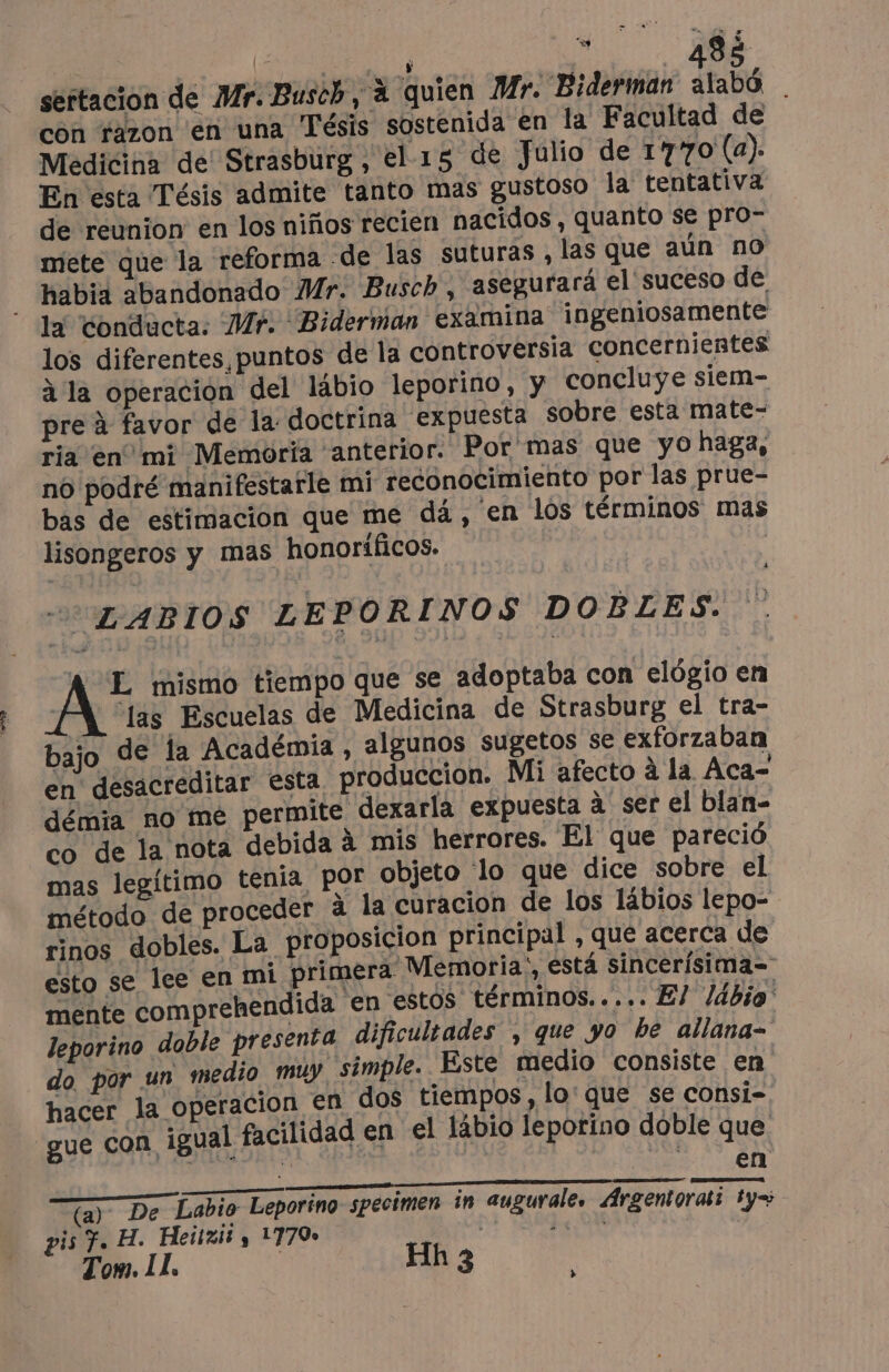 E | j de | 82 sertacion de Mr. Busch, à quien Mr. Biderman bé con razon en una Tésis sostenida en la Facultad de Medicina de! Strasburg, el- 15 de Julio de 1770 (a). En esta Tésis admite tanto mas gustoso la tentativa de reunion en los niños recien nacidos, quanto se pro” mete que la reforma -de las suturas , las que aún no habia abandonado Mr. Busch, asegurará el suceso de la conducta: Mr. Biderman examina ingeniosamente los diferentes, puntos de la controversia concernientes à la operacion del lábio leporino, y concluye siem- pre à favor de la doctrina expuesta sobre esta mate- ria en mi Memoria anterior. Por mas que yo haga, no podré manifestarle mi reconocimiento por las prue- bas de estimación que me dá, en los términos mas lisongeros y mas honoríficos. | “LABIOS LEPORINOS DOBLES. A L mismo tiempo que se adoptaba con elógio en Mí las Escuelas de Medicina de Strasburg el tra- bajo de la Académia , algunos sugetos se exforzaban en desacreditar esta, produccion. Mi afecto à la Aca- démia no me permite dexarla expuesta à ser el blan- co de la nota debida à mis herrores. El que pareció mas legítimo tenia por objeto 'lo que dice sobre el método de proceder à la curacion de los lábios lepo- rinos dobles. La proposicion principal , que acerca de esto se lee en mi primera Memoria;, está sincerísima= mente comprehendida en estos términos..... El ldbio leporino doble presenta dificultades , que yo be allana- do por un medio muy simple. Este medio consiste en hacer la operacion en dos tiempos, lo: que se consi- gue Con. igual facilidad en el läbio leporino doble que MASA Ta DURA IS EN T{a) De Labio Leporino specimen in augurale, Argentorati ty+ pis f. H. Heitxii y 1770 peon | Tom. II. | Hh 3