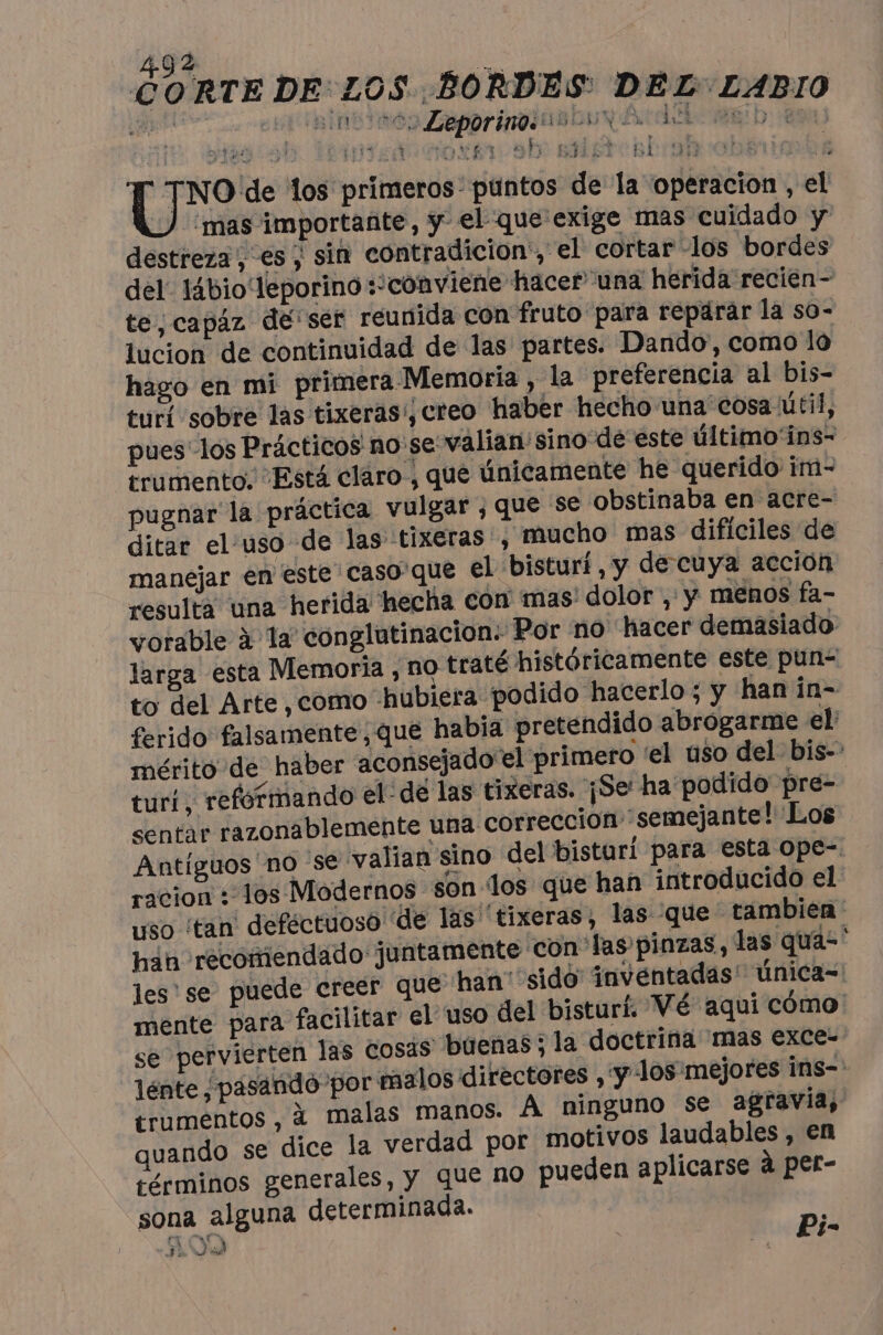 nes Leporiness re sano abi BEST SE TA e -YLIESNER En 50 bi Cie los primeros: puntos de la operacion , el mas importante, y el que exige mas cuidado y destreza, es ; sin contradicion, el cortar los bordes del. I4bio‘leporino :’conviene hacer una herida recien- te, capáz de: ser reunida con fruto para reparar la so- lucion de continuidad de las partes. Dando, como lo hago en mi primera Memoria , la preferencia al bis- turi sobre las tixeras';creo haber hecho una cosa útil, pues los Prácticos no se valian sino dé este último'ins- trumento. Está claro, que únicamente he querido im- pugnar la práctica vulgar , que se obstinaba en acre- ditar el’uso de las tixeras , mucho mas dificiles de manejar en este caso'que el bisturí, y de cuya acción resulta una herida hecha con mas: dolor , y menos fa- vorable à la conglutinacion: Por no hacer demasiado: larga esta Memoria , no traté históricamente este pun- to del Arte , como «hubiera podido hacerlo ; y hanin- ferido falsamente, que habia pretendido abrogarme el: mérito de haber aconsejado el primero ‘el uso del. bis- turi, reformando el: de las tixeras. ¡Se ha podido pre- sentar razonablemente una correccion: semejante! Los Antiguos no se valian sino del bisturi para esta ope- racion : 1os Modernos son los que han introducido el uso ‘tan deféctuoso de las tixeras, las que tambien hin recomendado juntamente con las pinzas, las qua- ‘ les se puede creer que han: sido inventadas! Única= mente para facilitar el uso del bisturí. Vé aquí cómo se pervierten las cosas buenas; la doctrina mas exCe- lénte pasando por malos directores , y los mejores Ins-' erumentos , à malas manos. À ninguno se agravia, quando se dice la verdad por motivos laudables , en términos generales, y que no pueden aplicarse à per- sona alguna determinada. 2 Ji À su ÿ |