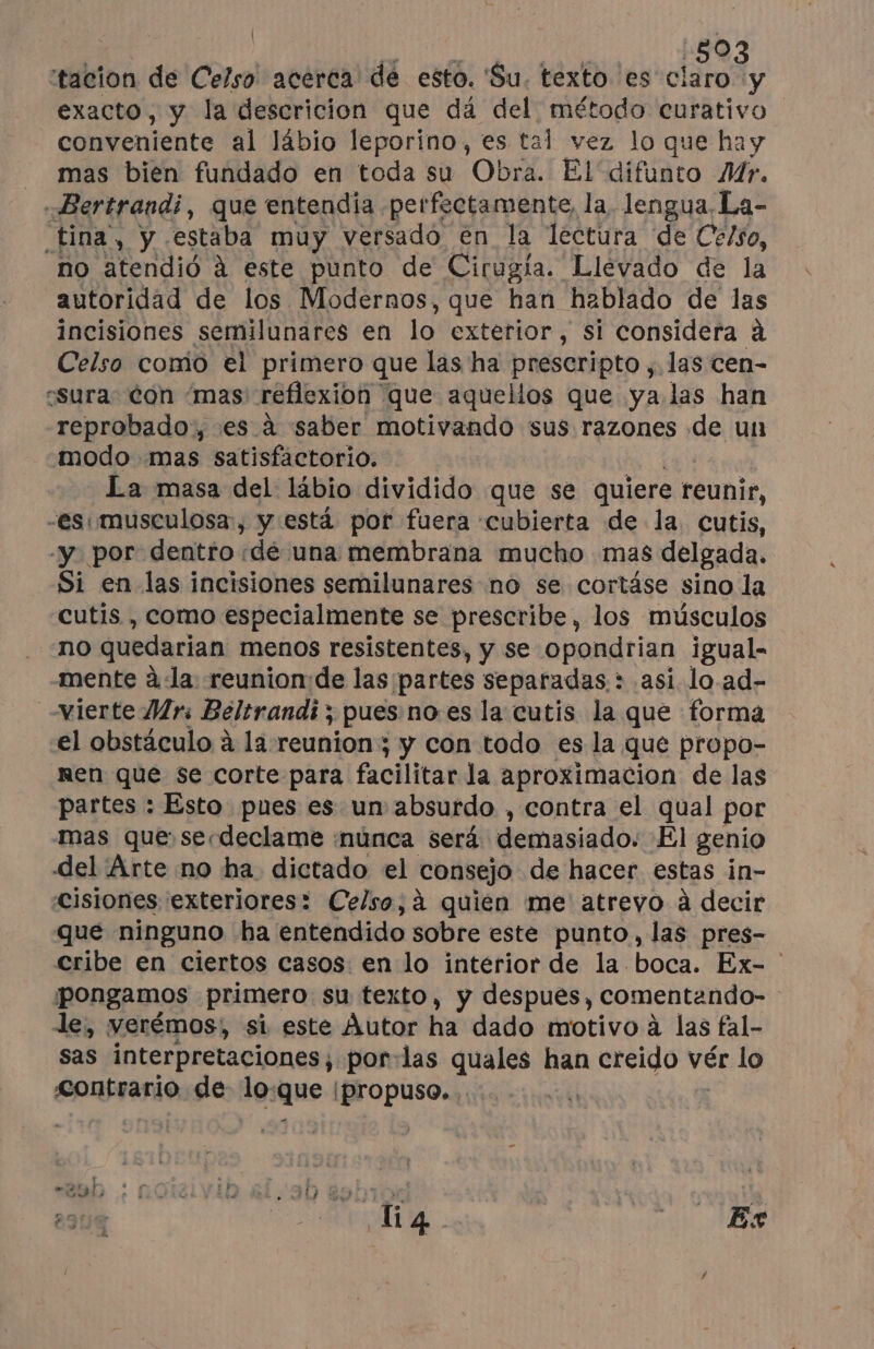 | 80 tacion de Celso acerca de esto. Su. texto. es dot. exacto, y la descricion que dá del método curativo conveniente al lábio leporino, es tal vez lo que hay mas bien fundado en toda su Obra. El difunto Mr. Bertrandi, que entendia perfectamente, la. lengua, La- tina, y estaba muy versado en la lectura de Celso, no atendió à este punto de Cirugía. Llevado de la autoridad de los Modernos, que han hablado de las incisiones semilunares en lo exterior, si considera à Celso como el primero que las ha prescripto ; las cen- csura. Con ‘mas! réflexion que aquellos que ya. las han reprobado:, es à saber motivando sus razones de un modo mas satisfactorio. La masa del lábio dividido que se quiere reunir, “es musculosa, y está por fuera cubierta de la cutis, y por: dentro dé una membrana mucho mas delgada, Si en las incisiones semilunares no se cortáse sino la cutis , como especialmente se prescribe, los músculos no quedarian menos resistentes, y se opondrian igual- mente à‘la reunion:de las partes separadas: asi lo ad- vierte Mrs Beltrandi ; pues noes la cutis la que forma el obstáculo à la reunion ; y con todo es la que propo- nen que se corte para facilitar la aproximacion de las partes : Esto pues es un absurdo , contra el qual por mas que se-declame ¡núnca será demasiado. El genio del Arte no ha dictado el consejo de hacer estas in- Cisiones exteriores: Celso, à quien me atreyo à decir que ninguno ha entendido sobre este punto, las pres- cribe en ciertos casos: en lo interior de la boca. Ex- ' pongamos primero su texto, y despues, comentando- le, verémos, si este Autor ha dado motivo à las fal- sas interpretaciones; por-las quales han creido vér lo contrario de lo: que [propuso. 2304 O dei