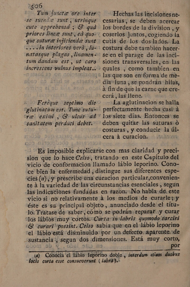 306 Tum junctæ ore inter se suende sunt ; utrinque cute apprebensá ; € qua priores lineæ sunt, ea quo- “que sutura injiciendæ sunt . «in interiores vero, lu- natasque plagas ,linamen- tum dandum est, ut caro increscens vulnus implear…. po Ferèque septimo die sanitatem perduci debet. Hechas las incisiones ne- cesarias, se deben acercar los bordes de la division, y coserlos juntos, cogiendo la cutis de los doslados: La costura debe tambien hacer- se en el parage de las inci- siones transversales, en las quales , como tambien. en dia luna , se pondrán hilas, à fin de que la carne que :cre- cerá, las llene. La aglutinacion se halla perfectamente hecha casi à lostsiete dias. Entonces se deben quitar las suturas 0 costuras , y conducir la úl- cera à curaciof: ‘RSR Es imposible explicarse con mas claridad y preci- sion que lo hace Celso, tratando en este Capítulo del vicio de conformacion llamado lábio leporino. Cono- ce bien la enfermedad , distingue sus diferentes espe- “cies (a), y preseribé una curacion particular,convenien- te à la variedad de las circunstancias esenciales , segun las indicaciones fundadas en razon: No habla: de. este vicio si no relativamente à los medios de curarle'; y éste es su principal objeto, anunciado desde el títu- lo: Trátase de saber, cómo se podrán: reparar y curar los Hbiosimuy cortos. ¡Curta-inslabris quomodo sarciri :€2 curari'possint. Celso sabiaqueren el lábio leporino. “el l4bio está disminuido: por un defecto.-aparente.de sustancia”, segun dos dimensiones. Está muy corto, L 90 Y-.0D ata pa por duobus (a) Cónocia el lábio leporino doble , interdum. etiam -docis curta esse consueverunt ( labrád.